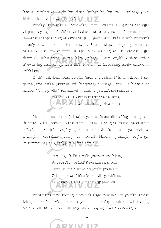 kishilar xarakteriga paydo bo‘ladigan boshqa bir hodisani – ta’mago‘ylikni ifodalashida ancha ravshanlashadi. Bunday jamiyatda, bir tomondan, butun boylikni o‘z qo‘liga to‘plagan ekspluatasiya qiluvchi sinflar va ikkinchi tomondan, eziluvchi mehnatkashlar ommadan boshqa anchagina katta boshqa bir guruh ham paydo bo‘ladi. Bu mayda ruhoniylar, ziyolilar, mullalar to‘dasidir. Bular madrasa, masjid qorixonalarda parazitlik bilan kun ko‘ruvchi tabaqa bo‘lib, ularning ko‘plari vaqfdan olgan daromadi, ushur-zakot, sadaqa bilan yashaydi. Ta’mago‘ylik yashash uchun birovlarning dasturxoniga ko‘z tikib turuvchi bu tabaqaning asosiy xarakterini tashkil etadi. Ogahiy aql, kuch egasi bo‘lgan inson o‘z qadrini bilishini istaydi. Inson qadrini, izzat-nafsini yerga uruvchi har qanday hodisaga u chuqur achinish bilan qaraydi. Ta’mago‘ylik inson qadr-qimmatini yerga uradi, shu sababdan: Shahdi izzat lazzatin istar esang tark et tama, Kim bu zahr etgusi ul sharbatni jovidona talx. Shoir halol mehnat natijasi bo‘lmay, ta’ma in’om bilan qilingan har qanday daromad kishi hayotini zaharlashini, inson ozodligiga raxna yetkazishini ta’kidlaydi. Bu bilan Ogahiy g‘aribona bo‘lsa-da, beminnat hayot kechirish afzalligini ko‘rsatadi. Uning bu fikrlari Navoiy g‘azaliga bog‘langan muxammasida juda go‘zal, yorqin ifodalanadi: Farq elig‘a kulbasi mulki jaxondin yaxshikim, Anda eskibo‘ryo taxti Kayondin yaxshikim. Tinchlik birla atola no‘shi jondin yaxshikim, Zahnni o‘z komi birla ichsa andin yaxshikim, Obi hayvon sharbatin nokomlig‘ jomi bila. Bu satrlarda inson erkinligi nihoyat darajaga ko‘tariladi, ixtiyoridan tashqari ichilgan tiriklik suvidan, o‘z ixtiyori bilan ichilgan zahar afzal ekanligi ta’kidlanadi. Muxammas tuzilishiga binoan keyingi bayt Navoiyniki, ammo bu 26 