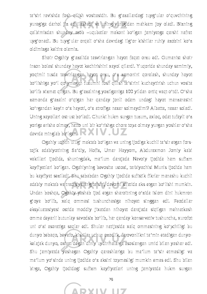 ta’siri ravishda fosh qilish vositasidir. Bu g‘azallardagi tuyg‘ular o‘quvchining yuragiga darhol jiz eti ilashadi va uning yuragidan mahkam joy oladi. Bizning qalbimizdan shunday azob –uqubatlar makoni bo‘lgan jamiyatga qarshi nafrat uyg‘onadi. Bu tuyg‘ular orqali o‘sha davrdagi ilg‘or kishilar ruhiy azobini ko‘z oldimizga keltira olamiz. Shoir Ogahiy g‘azalida tasvirlangan hayot faqat orzu edi. Gumanist shoir inson bolasi shunday hayot kechirishini xayol qilardi. Yuqorida shunday samimiy, yoqimli tusda tasvirlangan hayot orzu, o‘z zamonini qoralash, shunday hayot bo‘lishiga yo‘l qo‘ymagan tuzumni fosh qilish ta’sirini kuchaytirish uchun vosita bo‘lib xizmat qilgan. Bu g‘azalning yozilganiga 100 yildan ortiq vaqt o‘tdi. O‘sha zamonda g‘azalni o‘qigan har qanday jonli odam undagi hayot manzarasini ko‘rgandan keyin o‘z hayoti, o‘z atrofiga nazar solmaydimi? Albatta, nazar soladi. Uning xayollari ost-ust bo‘ladi. Chunki hukm surgan tuzum, axloq, odat tufayli o‘z yoriga erisha olmay, hatto uni bir ko‘rishga chora topa olmay yurgan yoshlar o‘sha davrda minglab bo‘lgan. Ogahiy uchun ulug‘ maktab bo‘lgan va uning ijodiga kuchli ta’sir etgan fors- tojik adabiyotining Sa’diy, Hofiz, Umar Hayyom, Abduraxmon Jomiy kabi vakillari ijodida, shuningdek, ma’lum darajada Navoiy ijodida ham sufizm kayfiyatlari bo‘lgan. Ogahiyning bevosita ustozi, tarbiyachisi Munis ijodida ham bu kayfiyat seziladi. Shu sababdan Ogahiy ijodida sufistik fikrlar manashu kuchli adabiy maktab va tradisiyaning ta’siri, davomi sifatida aks etgan bo‘lishi mumkin. Undan boshqa, Ogahiy yashab ijod etgan sharoitning o‘zida islom dini hukmron g‘oya bo‘lib, xalq ommasi tushunchasiga nihoyat singgan edi. Feodallar ekspluatasiyasi ostida moddiy jixatdan nihoyat darajada siqilgan mehnatkash omma deyarli butunlay savodsiz bo‘lib, har qanday konservativ tushuncha, xurofot uni o‘zi asoratiga saqlar edi. Shular natijasida xalq ommasining ko‘pchiligi bu dunyo bebaqo, bevafo, kishilar uchun ozodlik, farovonlikni ta’min etadigan dunyo- kelajak dunyo, oxirat degan diniy uydirmalarga asoslangan umid bilan yashar edi. Shu jamiyatda yashagan Ogahiy qarashlariga bu ma’lum ta’sir etmasligi va ma’lum yo‘sinda uning ijodida o‘z aksini topmasligi mumkin emas edi. Shu bilan birga, Ogahiy ijodidagi sufizm kayfiyatlari uning jamiyatda hukm surgan 28 