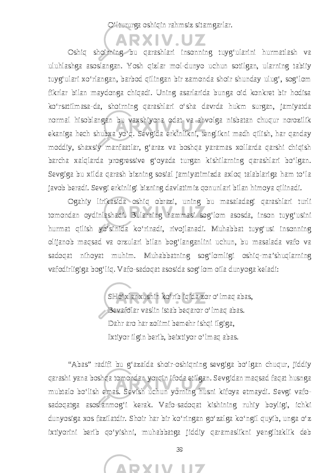 O‘ltururga oshiqin rahmsiz sitamgarlar. Oshiq shoirning bu qarashlari insonning tuyg‘ularini hurmatlash va uluhlashga asoslangan. Yosh qizlar mol-dunyo uchun sotilgan, ularning tabiiy tuyg‘ulari xo‘rlangan, barbod qilingan bir zamonda shoir shunday ulug‘, sog‘lom fikrlar bilan maydonga chiqadi. Uning asarlarida bunga oid konkret bir hodisa ko‘rsatilmasa-da, shoirning qarashlari o‘sha davrda hukm surgan, jamiyatda normal hisoblangan bu vaxshiyona odat va ahvolga nisbatan chuqur norozilik ekaniga hech shubxa yo‘q. Sevgida erkinlikni, tenglikni madh qilish, har qanday moddiy, shaxsiy manfaatlar, g‘araz va boshqa yaramas xollarda qarshi chiqish barcha xalqlarda progressive g‘oyada turgan kishilarning qarashlari bo‘lgan. Sevgiga bu xilda qarash bizning sosial jamiyatimizda axloq talablariga ham to‘la javob beradi. Sevgi erkinligi bizning davlatimiz qonunlari bilan himoya qilinadi. Ogahiy lirikasida oshiq obrazi, uning bu masaladagi qarashlari turli tomondan oydinlashadi. Bularning hammasi sog‘lom asosda, inson tuyg‘usini hurmat qilish yo‘sinida ko‘rinadi, rivojlanadi. Muhabbat tuyg‘usi insonning olijanob maqsad va orzulari bilan bog‘langanlini uchun, bu masalada vafo va sadoqat nihoyat muhim. Muhabbatning sog‘lomligi oshiq-ma’shuqlarning vafodirligiga bog‘liq. Vafo-sadoqat asosida sog‘lom oila dunyoga keladi: SHo‘xlar xusnin ko‘rib iqida zor o‘lmaq abas, Bevafolar vaslin istab beqaror o‘lmaq abas. Dahr aro har zolimi bemehr ishqi ilgiga, Ixtiyor ilgin berib, beixtiyor o‘lmaq abas. “Abas” radifi bu g‘azalda shoir-oshiqning sevgiga bo‘lgan chuqur, jiddiy qarashi yana boshqa tomondan yorqin ifoda etilgan. Sevgidan maqsad faqat husnga mubtalo bo‘lish emas. Sevish uchun yorning husni kifoya etmaydi. Sevgi vafo- sadoqatga asoslanmog‘i kerak. Vafo-sadoqat kishining ruhiy boyligi, ichki dunyosiga xos fazilatdir. Shoir har bir ko‘ringan go‘zalga ko‘ngil quyib, unga o‘z ixtiyorini berib qo‘yishni, muhabbatga jiddiy qaramaslikni yengiltaklik deb 39 