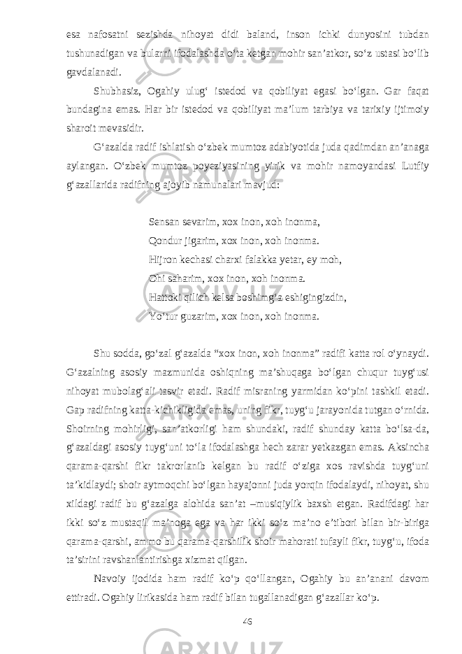 esa nafosatni sezishda nihoyat didi baland, inson ichki dunyosini tubdan tushunadigan va bularni ifodalashda o‘ta ketgan mohir san’atkor, so‘z ustasi bo‘lib gavdalanadi. Shubhasiz, Ogahiy ulug‘ istedod va qobiliyat egasi bo‘lgan. Gar faqat bundagina emas. Har bir istedod va qobiliyat ma’lum tarbiya va tarixiy ijtimoiy sharoit mevasidir. G‘azalda radif ishlatish o‘zbek mumtoz adabiyotida juda qadimdan an’anaga aylangan. O‘zbek mumtoz poyeziyasining yirik va mohir namoyandasi Lutfiy g‘azallarida radifning ajoyib namunalari mavjud: Sensan sevarim, xox inon, xoh inonma, Qondur jigarim, xox inon, xoh inonma. Hijron kechasi charxi falakka yetar, ey moh, Ohi saharim, xox inon, xoh inonma. Hattoki qilich kelsa boshimg‘a eshigingizdin, Yo‘tur guzarim, xox inon, xoh inonma. Shu sodda, go‘zal g‘azalda “xox inon, xoh inonma” radifi katta rol o‘ynaydi. G‘azalning asosiy mazmunida oshiqning ma’shuqaga bo‘lgan chuqur tuyg‘usi nihoyat mubolag‘ali tasvir etadi. Radif misraning yarmidan ko‘pini tashkil etadi. Gap radifning katta-kichikligida emas, uning fikr, tuyg‘u jarayonida tutgan o‘rnida. Shoirning mohirligi, san’atkorligi ham shundaki, radif shunday katta bo‘lsa-da, g‘azaldagi asosiy tuyg‘uni to‘la ifodalashga hech zarar yetkazgan emas. Aksincha qarama-qarshi fikr takrorlanib kelgan bu radif o‘ziga xos ravishda tuyg‘uni ta’kidlaydi; shoir aytmoqchi bo‘lgan hayajonni juda yorqin ifodalaydi, nihoyat, shu xildagi radif bu g‘azalga alohida san’at –musiqiylik baxsh etgan. Radifdagi har ikki so‘z mustaqil ma’noga ega va har ikki so‘z ma’no e’tibori bilan bir-biriga qarama-qarshi, ammo bu qarama-qarshilik shoir mahorati tufayli fikr, tuyg‘u, ifoda ta’sirini ravshanlantirishga xizmat qilgan. Navoiy ijodida ham radif ko‘p qo‘llangan, Ogahiy bu an’anani davom ettiradi. Ogahiy lirikasida ham radif bilan tugallanadigan g‘azallar ko‘p. 46 
