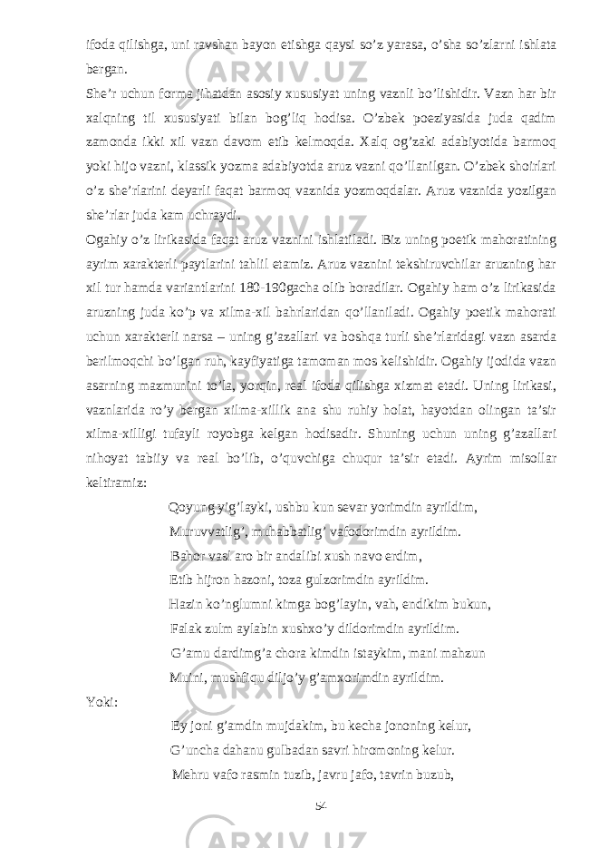 ifoda qilishga, uni ravshan bayon etishga qaysi so’z yarasa, o’sha so’zlarni ishlata bergan. She’r uchun forma jihatdan asosiy xususiyat uning vaznli bo’lishidir. Vazn har bir xalqning til xususiyati bilan bog’liq hodisa. O’zbek poeziyasida juda qadim zamonda ikki xil vazn davom etib kelmoqda. Xalq og’zaki adabiyotida barmoq yoki hijo vazni, klassik yozma adabiyotda aruz vazni qo’llanilgan. O’zbek shoirlari o’z she’rlarini deyarli faqat barmoq vaznida yozmoqdalar. Aruz vaznida yozilgan she’rlar juda kam uchraydi. Ogahiy o’z lirikasida faqat aruz vaznini ishlatiladi. Biz uning poetik mahoratining ayrim xarakterli paytlarini tahlil etamiz. Aruz vaznini tekshiruvchilar aruzning har xil tur hamda variantlarini 180-190gacha olib boradilar. Ogahiy ham o’z lirikasida aruzning juda ko’p va xilma-xil bahrlaridan qo’llaniladi. Ogahiy poetik mahorati uchun xarakterli narsa – uning g’azallari va boshqa turli she’rlaridagi vazn asarda berilmoqchi bo’lgan ruh, kayfiyatiga tamoman mos kelishidir. Ogahiy ijodida vazn asarning mazmunini to’la, yorqin, real ifoda qilishga xizmat etadi. Uning lirikasi, vaznlarida ro’y bergan xilma-xillik ana shu ruhiy holat, hayotdan olingan ta’sir xilma-xilligi tufayli royobga kelgan hodisadir. Shuning uchun uning g’azallari nihoyat tabiiy va real bo’lib, o’quvchiga chuqur ta’sir etadi. Ayrim misollar keltiramiz: Qoyung yig’layki, ushbu kun sevar yorimdin ayrildim, Muruvvatlig’, muhabbatlig’ vafodorimdin ayrildim. Bahor vasl aro bir andalibi xush navo erdim, Etib hijron hazoni, toza gulzorimdin ayrildim. Hazin ko’nglumni kimga bog’layin, vah, endikim bukun, Falak zulm aylabin xushxo’y dildorimdin ayrildim. G’amu dardimg’a chora kimdin istaykim, mani mahzun Muini, mushfiqu diljo’y g’amxorimdin ayrildim. Yoki: Ey joni g’amdin mujdakim, bu kecha jononing kelur, G’uncha dahanu gulbadan savri hiromoning kelur. Mehru vafo rasmin tuzib, javru jafo, tavrin buzub, 54 