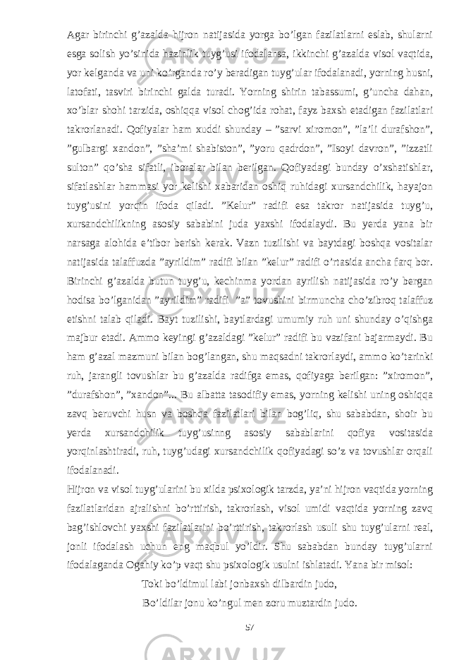 Agar birinchi g’azalda hijron natijasida yorga bo’lgan fazilatlarni eslab, shularni esga solish yo’sinida hazinlik tuyg’usi ifodalansa, ikkinchi g’azalda visol vaqtida, yor kelganda va uni ko’rganda ro’y beradigan tuyg’ular ifodalanadi, yorning husni, latofati, tasviri birinchi galda turadi. Yorning shirin tabassumi, g’uncha dahan, xo’blar shohi tarzida, oshiqqa visol chog’ida rohat, fayz baxsh etadigan fazilatlari takrorlanadi. Qofiyalar ham xuddi shunday – ”sarvi xiromon”, ”la’li durafshon”, ”gulbargi xandon”, ”sha’mi shabiston”, ”yoru qadrdon”, ”Isoyi davron”, ”izzatli sulton” qo’sha sifatli, iboralar bilan berilgan. Qofiyadagi bunday o’xshatishlar, sifatlashlar hammasi yor kelishi xabaridan oshiq ruhidagi xursandchilik, hayajon tuyg’usini yorqin ifoda qiladi. ”Kelur” radifi esa takror natijasida tuyg’u, xursandchilikning asosiy sababini juda yaxshi ifodalaydi. Bu yerda yana bir narsaga alohida e’tibor berish kerak. Vazn tuzilishi va baytdagi boshqa vositalar natijasida talaffuzda ”ayrildim” radifi bilan ”kelur” radifi o’rtasida ancha farq bor. Birinchi g’azalda butun tuyg’u, kechinma yordan ayrilish natijasida ro’y bergan hodisa bo’lganidan ”ayrildim” radifi ”a” tovushini birmuncha cho’zibroq talaffuz etishni talab qiladi. Bayt tuzilishi, baytlardagi umumiy ruh uni shunday o’qishga majbur etadi. Ammo keyingi g’azaldagi ”kelur” radifi bu vazifani bajarmaydi. Bu ham g’azal mazmuni bilan bog’langan, shu maqsadni takrorlaydi, ammo ko’tarinki ruh, jarangli tovushlar bu g’azalda radifga emas, qofiyaga berilgan: ”xiromon”, ”durafshon”, ”xandon”... Bu albatta tasodifiy emas, yorning kelishi uning oshiqqa zavq beruvchi husn va boshqa fazilatlari bilan bog’liq, shu sababdan, shoir bu yerda xursandchilik tuyg’usinng asosiy sabablarini qofiya vositasida yorqinlashtiradi, ruh, tuyg’udagi xursandchilik qofiyadagi so’z va tovushlar orqali ifodalanadi. Hijron va visol tuyg’ularini bu xilda psixologik tarzda, ya’ni hijron vaqtida yorning fazilatlaridan ajralishni bo’rttirish, takrorlash, visol umidi vaqtida yorning zavq bag’ishlovchi yaxshi fazilatlarini bo’rttirish, takrorlash usuli shu tuyg’ularni real, jonli ifodalash uchun eng maqbul yo’ldir. Shu sababdan bunday tuyg’ularni ifodalaganda Ogahiy ko’p vaqt shu psixologik usulni ishlatadi. Yana bir misol: Toki bo’ldimul labi jonbaxsh dilbardin judo, Bo’ldilar jonu ko’ngul men zoru muztardin judo. 57 