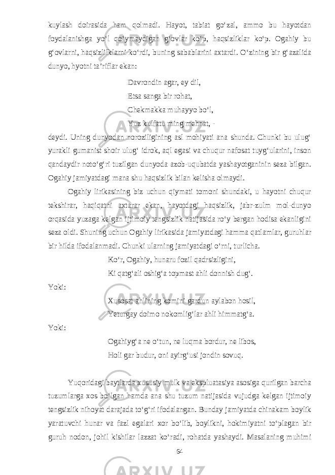 kuylash doirasida ham qolmadi. Hayot, tabiat go‘zal, ammo bu hayotdan foydalanishga yo‘l qo‘ymaydigan g‘ovlar ko‘p, haqsizliklar ko‘p. Ogahiy bu g‘ovlarni, haqsizlilklarni ko‘rdi, buning sabablarini axtardi. O‘zining bir g‘azalida dunyo, hyotni ta’riflar ekan: Davrondin agar, ey dil, Etsa sanga bir rohat, Chekmakka muhayyo bo‘l, Yuz kulfatu ming mehnat, - deydi. Uning dunyodan noroziligining asl mohiyati ana shunda. Chunki bu ulug‘ yurakli gumanist shoir ulug‘ idrok, aql egasi va chuqur nafosat tuyg‘ularini, inson qandaydir noto‘g‘ri tuzilgan dunyoda azob-uqubatda yashayotganinin seza bilgan. Ogahiy jamiyatdagi mana shu haqsizlik bilan kelisha olmaydi. Ogahiy lirikasining biz uchun qiymati tomoni shundaki, u hayotni chuqur tekshirar, haqiqatni axtarar ekan, hayotdagi haqsizlik, jabr-zulm mol-dunyo orqasida yuzaga kelgan ijtimoiy tengsizlik natijasida ro‘y bergan hodisa ekanligini seza oldi. Shuning uchun Ogahiy lirikasida jamiyatdagi hamma qatlamlar, guruhlar bir hilda ifodalanmadi. Chunki ularning jamiyatdagi o‘rni, turlicha. Ko‘r, Ogahiy, hunaru fozil qadrsizligini, Ki qatg‘ali oshig‘a topmast ahli donnish dug‘. Yoki: Xusosat ahlining komini gardun aylabon hosil, Yeturgay doimo nokomlig‘lar ahli himmatg‘a. Yoki: Ogahiyg‘a ne o‘tun, ne luqma bordur, ne libos, Holi gar budur, oni ayirg‘usi jondin sovuq. Yuqoridagi baytlarda xususiy mulk va ekspluatasiya asosiga qurilgan barcha tuzumlarga xos bo‘lgan hamda ana shu tuzum natijasida vujudga kelgan ijtimoiy tengsizlik nihoyat darajada to‘g‘ri ifodalangan. Bunday jamiyatda chinakam boylik yaratuvchi hunar va fazl egalari xor bo‘lib, boylikni, hokimiyatni to‘plagan bir guruh nodon, johil kishilar lazzat ko‘radi, rohatda yashaydi. Masalaning muhimi 64 