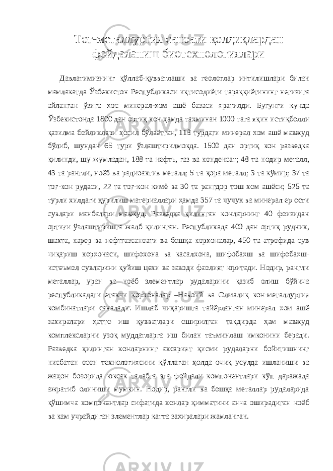 Тоғ-металлургия саноати қолдиқлардан фойдаланиш биотехнологиялари Давлатимизнинг қўллаб-қувватлаши ва геологлар интилишлари билан мамлакатда Ўзбекистон Республикаси иқтисодиёти тараққиётининг негизига айланган ўзига хос минерал-хом ашё базаси яратилди. Бугунги кунда Ўзбекистонда 1800 дан ортиқ кон ҳамда тахминан 1000 тага яқин истиқболли қазилма бойликлари ҳосил бўлаётган, 118 турдаги минерал хом ашё мавжуд бўлиб, шундан 65 тури ўзлаштирилмоқда. 1500 дан ортиқ кон разведка қилинди, шу жумладан, 188 та нефть, газ ва конденсат; 48 та нодир металл, 43 та рангли, ноёб ва радиоактив металл; 5 та қора металл; 3 та кўмир; 37 та тоғ-кон рудаси, 22 та тоғ-кон кимё ва 30 та рангдор тош хом ашёси; 525 та турли хилдаги қурилиш материаллари ҳамда 357 та чучук ва минерал ер ости сувлари манбалари мавжуд. Разведка қилинган конларнинг 40 фоизидан ортиғи ўзлаштиришга жалб қилинган. Республикада 400 дан ортиқ рудник, шахта, карер ва нефтгазсаноати ва бошқа корхоналар, 450 та атрофида сув чиқариш корхонаси, шифохона ва касалхона, шифобахш ва шифобахш- истеъмол сувларини қуйиш цехи ва заводи фаолият юритади. Нодир, рангли металлар, уран ва ноёб элементлар рудаларини қазиб олиш бўйича республикадаги етакчи корхоналар –Навоий ва Олмалиқ кон-металлургия комбинатлари саналади. Ишлаб чиқаришга тайёрланган минерал хом ашё захиралари ҳатто иш қувватлари оширилган тақдирда ҳам мавжуд комплексларни узоқ муддатларга иш билан таъминлаш имконини беради. Разведка қилинган конларнинг аксарият қисми рудаларни бойитишнинг нисбатан осон технологиясини қўллаган ҳолда очиқ усулда ишланиши ва жаҳон бозорида юксак талабга эга фойдали компонентлари кўп даражада ажратиб олиниши мумкин. Нодир, рангли ва бошқа металлар рудаларида қўшимча компонентлар сифатида конлар қимматини анча оширадиган ноёб ва кам учрайдиган элементлар катта захиралари жамланган. 