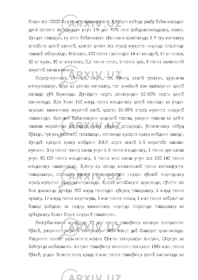 билан эса 70000 йил таъминлаш мумкин. Ҳозирги пайтда ушбу бойликлардан дунё саноати эҳтиёжлари учун 1% дан 20% гача фойдаланмоқдалар, холос. Бундан ташқари, ер ости бойликлари кўпчилик ҳолатларда 1-2 тур металлар ҳисобига қазиб олиниб, қолган қисми эса атроф-муҳитга чиқинди сифатида ташлаб юборилади. Масалан, 100 тонна гранитдан 14 кг ванадий, 17 кг никел, 30 кг хром, 80 кг марганес, 0,5 тонна титан, 5 тонна рух, 8 тонна алюминий ажратиб олиш мумкин. Исрофгарчилик, айниқса, нефть, газ, кўмир, калий тузлари, қурилиш материаллари, қора ва рангли металлар, тоғ кимёвий хом-ашёларини қазиб олишда рўй бермоқда. Дунёдаги нефть конларидан 50-60% нефть қазиб олинмоқда. Ҳар йили 150 млрд тонна маъданлар қазиб олинади ва ундан керакли элементлар ажратиб олиб, қолган 95-98% атроф муҳитга чиқариб ташланади. Қазилма бойликларни қидириб топиш, уларни ташиш ва қайта ишлаш жараёнида ҳосилдор ерлар кўлами қисқаради, ўсимликлар нобуд бўлади, тупроқ эрозияси тезлашади, натижада яроқсиз ерлар майдони ошади. Бундай яроқсиз ерлар майдони ХХИ асрга келиб 5-6 маротаба ошиши мумкин. Бир тонна темир олиш учун 5-6 тонна маъданлар, 1 тонна рух олиш учун 80-100 тонна маъданлар, 1 тонна мис олиш учун эса 100-140 тонна маъданлар ишлатилади. Ҳозир ер юзида миллионлаб тонна металлургия тошқоллари, иссиқлик электр станцияларидан чиққан кўплаб чиқиндилар атроф-муҳитни ифлослантирмоқда. Ҳисоб-китобларга қараганда, сўнгги юз йил давомида дунёда 200 млрд тоннадан кўпроқ тошқоллар, 3 млрд тонна куллар, 17 млрд тонна маргимуш, 1 млн тонна никел, 1 млн тонна кобальт ва бошқа фойдали ва нодир элементлар чиқинди сифатида тошқоллар ва куйқумлар билан бирга чиқариб ташланган. Республикамиз миқёсида 20 дан ортиқ тошкўмир конлари аниқланган бўлиб, уларнинг умумий захиралари 3499 млн.т деб башорат қилинмоқда. Уларнинг саноат аҳамиятига молик бўлган захиралари Ангрен, Шаргун ва Бойсунда жойлашган. Ангрен тошкўмир конининг захираси 1885 млн. тонна бўлиб, ундан йилига очиқ ҳолда 5 млн тонна тошкўмир қазиб олинмоқда ва 