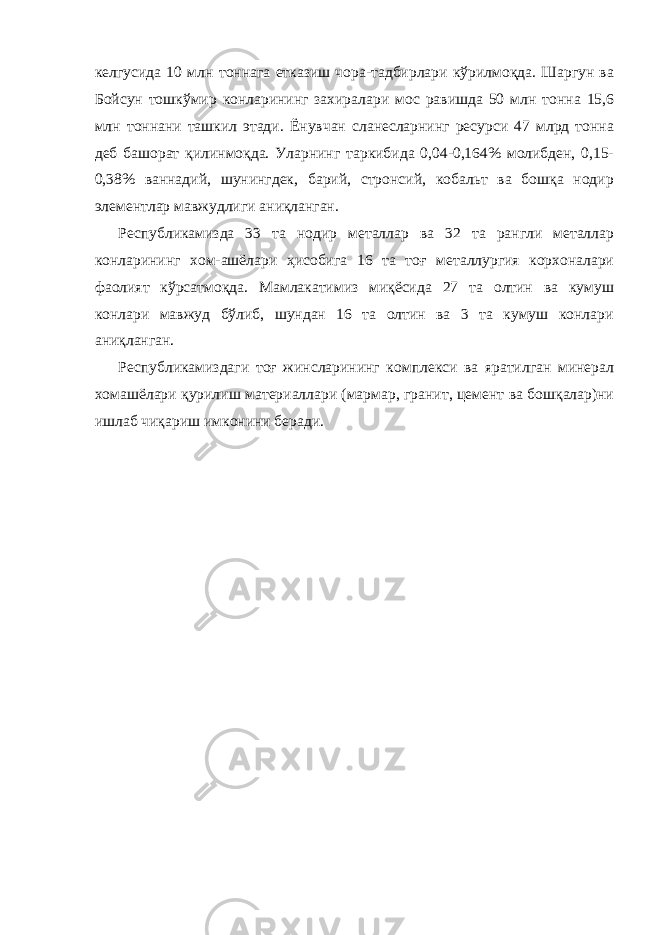 келгусида 10 млн тоннага етказиш чора-тадбирлари кўрилмоқда. Шаргун ва Бойсун тошкўмир конларининг захиралари мос равишда 50 млн тонна 15,6 млн тоннани ташкил этади. Ёнувчан сланесларнинг ресурси 47 млрд тонна деб башорат қилинмоқда. Уларнинг таркибида 0,04-0,164% молибден, 0,15- 0,38% ваннадий, шунингдек, барий, стронсий, кобальт ва бошқа нодир элементлар мавжудлиги аниқланган. Республикамизда 33 та нодир металлар ва 32 та рангли металлар конларининг хом-ашёлари ҳисобига 16 та тоғ металлургия корхоналари фаолият кўрсатмоқда. Мамлакатимиз миқёсида 27 та олтин ва кумуш конлари мавжуд бўлиб, шундан 16 та олтин ва 3 та кумуш конлари аниқланган. Республикамиздаги тоғ жинсларининг комплекси ва яратилган минерал хомашёлари қурилиш материаллари (мармар, гранит, цемент ва бошқалар)ни ишлаб чиқариш имконини беради. 