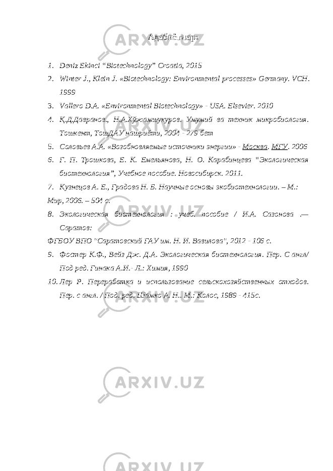 Адабиётлар : 1. Deniz Ekinci “Biotechnology” Croatia, 2015 2. Winter J., Klein J. «Biotechnology: Environmental processes» Germany. VCH. 1999 3. Vallero D.A. «Environmental Biotechnology» - USA. Elsevier. 2010 4. Қ.Д.Давранов., Н.А.Хўжамшукуров. Умумий ва техник микробиология. Тошкент, ТошДАУ нашриёти, 2004 - 279 бет 5. Соловьев А.А. «Возобновляемые источники энергии» - Москва . МГУ . 2006 6. Г. П. Трошкова, Е. К. Емельянова, Н. О. Карабинцева “Экологическая биотехнология”, Учебное пособие. Новосибирск. 2011. 7. Кузнецов А. Е., Градова Н. Б. Научные основы экобиотехнологии. – М.: Мир, 2006. – 504 с. 8. Экологическая биотехнология : учеб. пособие / И.А. Сазонова .— Саратов: ФГБОУ ВПО &#34;Саратовский ГАУ им. Н. И. Вавилова&#34;, 2012 - 106 с. 9. Фостер К.Ф., Вейз Дж. Д.А. Экологическая биотехнология. Пер. С англ/ Под ред. Гинака А.И.- Л.: Химия, 1990 10. Лер Р. Переработка и использование сельскохозяйственных отходов. Пер. с англ. / Под. ред. Шамко А. Н.. М.: Колос, 1989 - 415с. 