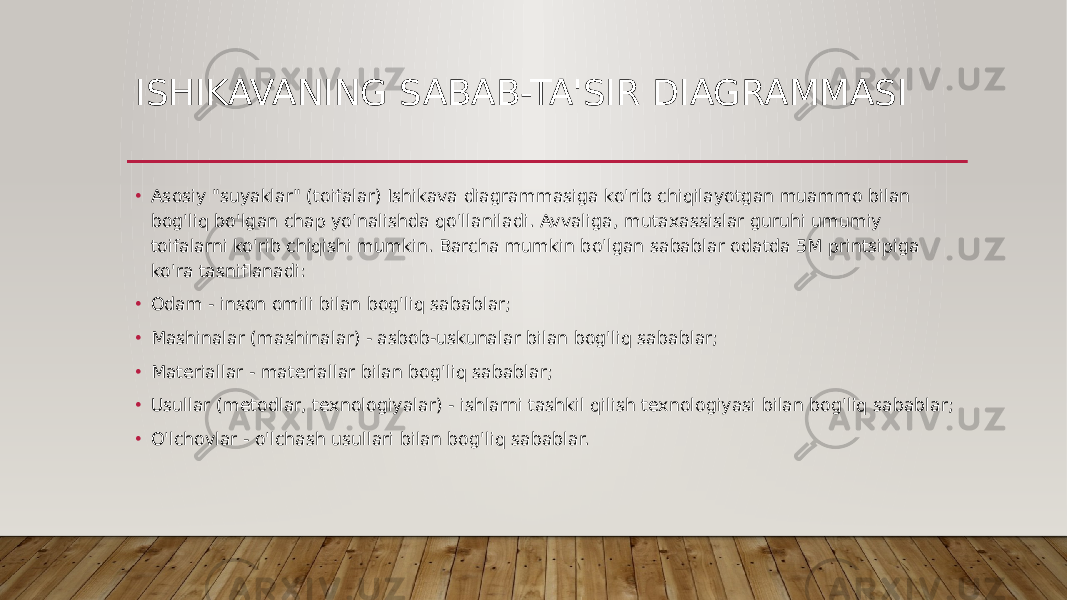 ISHIKAVANING SABAB-TA&#39;SIR DIAGRAMMASI • Asosiy &#34;suyaklar&#34; (toifalar) Ishikava diagrammasiga ko&#39;rib chiqilayotgan muammo bilan bog&#39;liq bo&#39;lgan chap yo&#39;nalishda qo&#39;llaniladi. Avvaliga, mutaxassislar guruhi umumiy toifalarni ko&#39;rib chiqishi mumkin. Barcha mumkin bo&#39;lgan sabablar odatda 5M printsipiga ko&#39;ra tasniflanadi: • Odam - inson omili bilan bog&#39;liq sabablar; • Mashinalar (mashinalar) - asbob-uskunalar bilan bog&#39;liq sabablar; • Materiallar - materiallar bilan bog&#39;liq sabablar; • Usullar (metodlar, texnologiyalar) - ishlarni tashkil qilish texnologiyasi bilan bog&#39;liq sabablar; • O&#39;lchovlar - o&#39;lchash usullari bilan bog&#39;liq sabablar. 