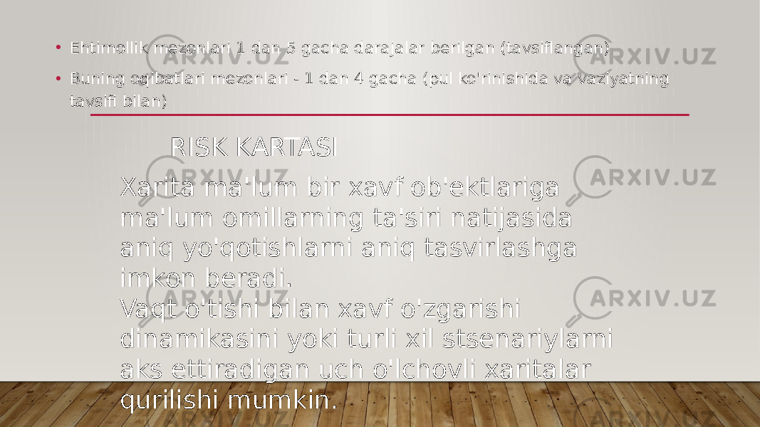 RISK KARTASI• Ehtimollik mezonlari 1 dan 5 gacha darajalar berilgan (tavsiflangan) • Buning oqibatlari mezonlari - 1 dan 4 gacha (pul ko&#39;rinishida va vaziyatning tavsifi bilan) Xarita ma&#39;lum bir xavf ob&#39;ektlariga ma&#39;lum omillarning ta&#39;siri natijasida aniq yo&#39;qotishlarni aniq tasvirlashga imkon beradi. Vaqt o&#39;tishi bilan xavf o&#39;zgarishi dinamikasini yoki turli xil stsenariylarni aks ettiradigan uch o&#39;lchovli xaritalar qurilishi mumkin. 