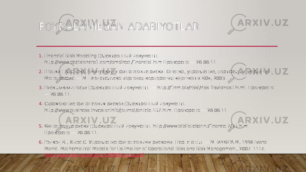 FOYDALANILGAN ADABIYOTLAR 1. Financial Risk Modeling [Электронный документ]. http://www.decisioncraft.com/dmdirect/financial.htm Проверено — 26.06.11 2. Шапкин А. С. Экономические и финансовые риски. Оценка, управление, портфель инвестиций: Монография. — М.: Издательско-торговая корпорация «Дашков и К0», 2003. 3. Риск ликвидности [Электронный документ]. — http://finm.biz/riski/risk_likvidnosti.html. Проверено — 26.06.11 4. Страхование финансовых рисков [Электронный документ]. http://www.business-investor.info/journal/article-157.htm. Проверено — 26.06.11 5. Финансовые риски [Электронный документ]. http://www.bibliotekar.ru/finance-7/35.htm. Проверено — 26.06.11 6. Рэдхэд К., Хьюс С. Управление финансовыми рисками. Пер. с англ. — М.:ИНФРА-М, 1996 Ivana Manic. Mathematical Models for Estimation of Operational Risk and Risk Management, 2007. 111с. http://www.dmi.rs/projects/CMRNP/ivana.pdf 