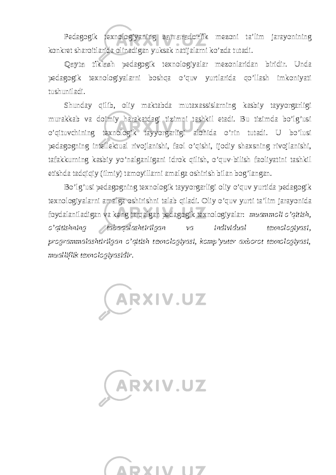 Pedagogik texnologiyaning samaradorlik mezoni ta’lim jarayonining konkret sharoitlarida olinadigan yuksak natijalarni ko’zda tutadi. Qayta tiklash pedagogik texnologiyalar mezonlaridan biridir. Unda pedagogik texnologiyalarni boshqa o’quv yurtlarida qo’llash imkoniyati tushuniladi. Shunday qilib, oliy maktabda mutaxassislarning kasbiy tayyorgarligi murakkab va doimiy harakatdagi tizimni tashkil etadi. Bu tizimda bo’lg’usi o’qituvchining texnologik tayyorgarligi alohida o’rin tutadi. U bo’lusi pedagogning intellektual rivojlanishi, faol o’qishi, ijodiy shaxsning rivojlanishi, tafakkurning kasbiy yo’nalganligani idrok qilish, o’quv-bilish faoliyatini tashkil etishda tadqiqiy (ilmiy) tamoyillarni amalga oshirish bilan bog’langan. Bo’lg’usi pedagogning texnologik tayyorgarligi oliy o’quv yurtida pedagogik texnologiyalarni amalga oshirishni talab qiladi. Oliy o’quv yurti ta’lim jarayonida foydalaniladigan va keng tarqalgan pedagogik texnologiyalar: muammoli o’qitish, o’qitishning tabaqalashtirilgan va individual texnologiyasi, programmalashtirilgan o’qitish texnologiyasi, komp’yuter axborot texnologiyasi, mualliflik texnologiyasidir. 