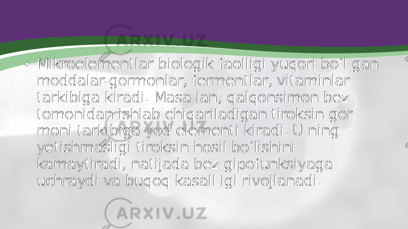 • Mikroelementlar biologik faolligi yuqori bo‘l gan moddalar-gormonlar, fermentlar, vitaminlar tarkibiga kiradi. Masa lan, qalqonsimon bez tomonidan ishlab chiqariladigan tiroksin gor moni tarkibiga yod elementi kiradi. U ning yetishmasligi tiroksin hosil bo‘lishini kamaytiradi, natijada bez gipofunksiyaga uchraydi va buqoq kasall igi rivojlanadi. 