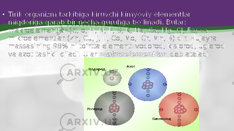 • Tirik organizm tarkibiga kiruvchi kimyoviy elementlar miqdoriga qarab bir necha guruhga bo‘linadi. Bular: makroelementlar (C, o, H, N, P, S, K, Na, Ca, Mg, Cl, Fe) va mikroelementlar (Zn, Cu, J, F, Co, Mo, Cr, Mn, B) dir. Hujayra massasining 98% ni to‘rtta element: vodorod, kislorod, uglerod va azot tashkil qiladi. Ular makroelementlar deb ataladi. 