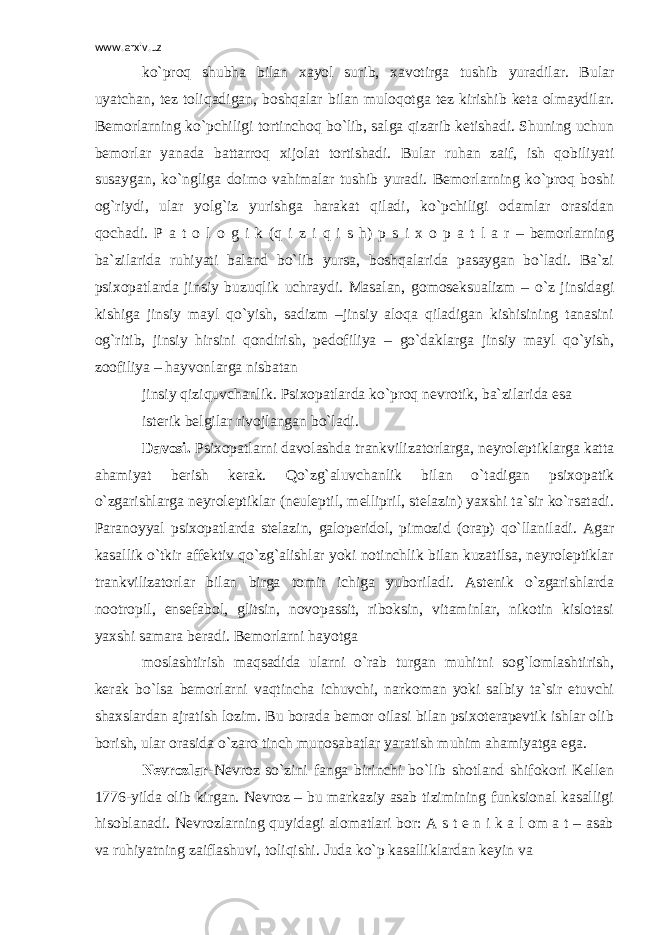 www.arxiv.uz ko`proq shubha bilan xayol surib, xavotirga tushib yuradilar. Bular uyatchan, tez toliqadigan, boshqalar bilan muloqotga tez kirishib keta olmaydilar. Bemorlarning ko`pchiligi tortinchoq bo`lib, salga qizarib ketishadi. Shuning uchun bemorlar yanada battarroq xijolat tortishadi. Bular ruhan zaif, ish qobiliyati susaygan, ko`ngliga doimo vahimalar tushib yuradi. Bemorlarning ko`proq boshi og`riydi, ular yolg`iz yurishga harakat qiladi, ko`pchiligi odamlar orasidan qochadi. P a t o l o g i k (q i z i q i s h) p s i x o p a t l a r – bemorlarning ba`zilarida ruhiyati baland bo`lib yursa, boshqalarida pasaygan bo`ladi. Ba`zi psixopatlarda jinsiy buzuqlik uchraydi. Masalan, gomoseksualizm – o`z jinsidagi kishiga jinsiy mayl qo`yish, sadizm –jinsiy aloqa qiladigan kishisining tanasini og`ritib, jinsiy hirsini qondirish, pedofiliya – go`daklarga jinsiy mayl qo`yish, zoofiliya – hayvonlarga nisbatan jinsiy qiziquvchanlik. Psixopatlarda ko`proq nevrotik, ba`zilarida esa isterik belgilar rivojlangan bo`ladi. Davosi. Psixopatlarni davolashda trankvilizatorlarga, neyroleptiklarga katta ahamiyat berish kerak. Qo`zg`aluvchanlik bilan o`tadigan psixopatik o`zgarishlarga neyroleptiklar (neuleptil, mellipril, stelazin) yaxshi ta`sir ko`rsatadi. Paranoyyal psixopatlarda stelazin, galoperidol, pimozid (orap) qo`llaniladi. Agar kasallik o`tkir affektiv qo`zg`alishlar yoki notinchlik bilan kuzatilsa, neyroleptiklar trankvilizatorlar bilan birga tomir ichiga yuboriladi. Astenik o`zgarishlarda nootropil, ensefabol, glitsin, novopassit, riboksin, vitaminlar, nikotin kislotasi yaxshi samara beradi. Bemorlarni hayotga moslashtirish maqsadida ularni o`rab turgan muhitni sog`lomlashtirish, kerak bo`lsa bemorlarni vaqtincha ichuvchi, narkoman yoki salbiy ta`sir etuvchi shaxslardan ajratish lozim. Bu borada bemor oilasi bilan psixoterapevtik ishlar olib borish, ular orasida o`zaro tinch munosabatlar yaratish muhim ahamiyatga ega. Nevrozlar- Nevroz so`zini fanga birinchi bo`lib shotland shifokori Kellen 1776-yilda olib kirgan. Nevroz – bu markaziy asab tizimining funksional kasalligi hisoblanadi. Nevrozlarning quyidagi alomatlari bor: A s t e n i k a l om a t – asab va ruhiyatning zaiflashuvi, toliqishi. Juda ko`p kasalliklardan keyin va 