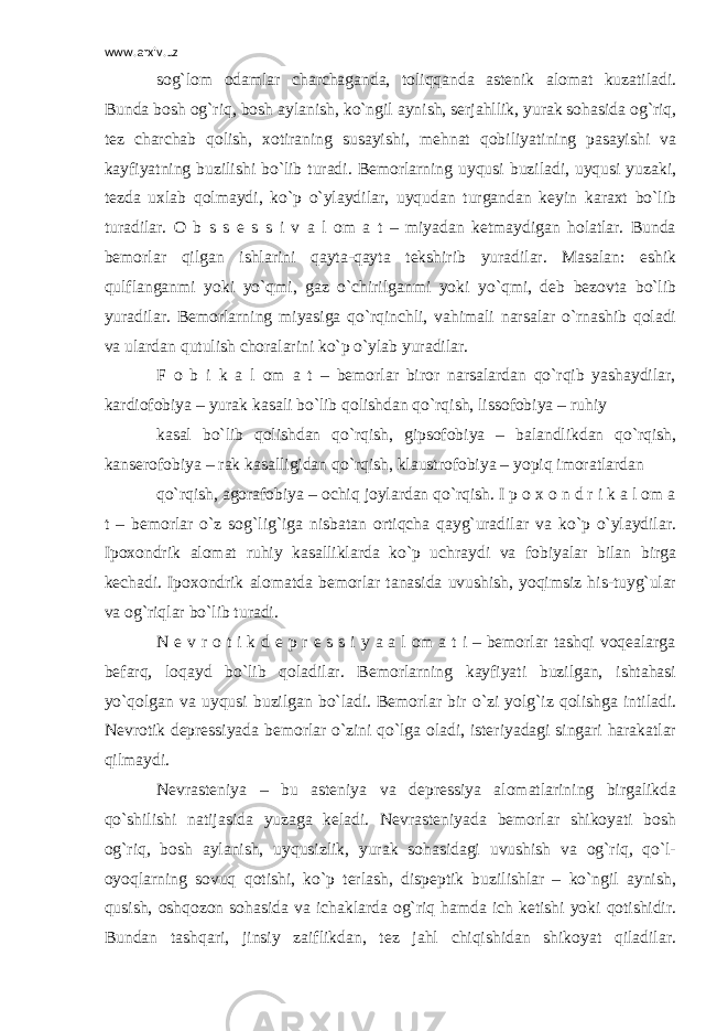 www.arxiv.uz sog`lom odamlar charchaganda, toliqqanda astenik alomat kuzatiladi. Bunda bosh og`riq, bosh aylanish, ko`ngil aynish, serjahllik, yurak sohasida og`riq, tez charchab qolish, xotiraning susayishi, mehnat qobiliyatining pasayishi va kayfiyatning buzilishi bo`lib turadi. Bemorlarning uyqusi buziladi, uyqusi yuzaki, tezda uxlab qolmaydi, ko`p o`ylaydilar, uyqudan turgandan keyin karaxt bo`lib turadilar. O b s s e s s i v a l om a t – miyadan ketmaydigan holatlar. Bunda bemorlar qilgan ishlarini qayta-qayta tekshirib yuradilar. Masalan: eshik qulflanganmi yoki yo`qmi, gaz o`chirilganmi yoki yo`qmi, deb bezovta bo`lib yuradilar. Bemorlarning miyasiga qo`rqinchli, vahimali narsalar o`rnashib qoladi va ulardan qutulish choralarini ko`p o`ylab yuradilar. F o b i k a l om a t – bemorlar biror narsalardan qo`rqib yashaydilar, kardiofobiya – yurak kasali bo`lib qolishdan qo`rqish, lissofobiya – ruhiy kasal bo`lib qolishdan qo`rqish, gipsofobiya – balandlikdan qo`rqish, kanserofobiya – rak kasalligidan qo`rqish, klaustrofobiya – yopiq imoratlardan qo`rqish, agorafobiya – ochiq joylardan qo`rqish. I p o x o n d r i k a l om a t – bemorlar o`z sog`lig`iga nisbatan ortiqcha qayg`uradilar va ko`p o`ylaydilar. Ipoxondrik alomat ruhiy kasalliklarda ko`p uchraydi va fobiyalar bilan birga kechadi. Ipoxondrik alomatda bemorlar tanasida uvushish, yoqimsiz his-tuyg`ular va og`riqlar bo`lib turadi. N e v r o t i k d e p r e s s i y a a l om a t i – bemorlar tashqi voqealarga befarq, loqayd bo`lib qoladilar. Bemorlarning kayfiyati buzilgan, ishtahasi yo`qolgan va uyqusi buzilgan bo`ladi. Bemorlar bir o`zi yolg`iz qolishga intiladi. Nevrotik depressiyada bemorlar o`zini qo`lga oladi, isteriyadagi singari harakatlar qilmaydi. Nevrasteniya – bu asteniya va depressiya alomatlarining birgalikda qo`shilishi natijasida yuzaga keladi. Nevrasteniyada bemorlar shikoyati bosh og`riq, bosh aylanish, uyqusizlik, yurak sohasidagi uvushish va og`riq, qo`l- oyoqlarning sovuq qotishi, ko`p terlash, dispeptik buzilishlar – ko`ngil aynish, qusish, oshqozon sohasida va ichaklarda og`riq hamda ich ketishi yoki qotishidir. Bundan tashqari, jinsiy zaiflikdan, tez jahl chiqishidan shikoyat qiladilar. 