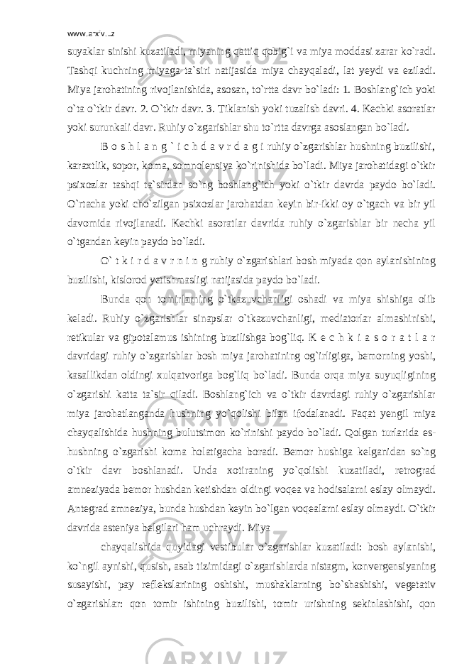 www.arxiv.uz suyaklar sinishi kuzatiladi, miyaning qattiq qobig`i va miya moddasi zarar ko`radi. Tashqi kuchning miyaga ta`siri natijasida miya chayqaladi, lat yeydi va eziladi. Miya jarohatining rivojlanishida, asosan, to`rtta davr bo`ladi: 1. Boshlang`ich yoki o`ta o`tkir davr. 2. O`tkir davr. 3. Tiklanish yoki tuzalish davri. 4. Kechki asoratlar yoki surunkali davr. Ruhiy o`zgarishlar shu to`rtta davrga asoslangan bo`ladi. B o s h l a n g ` i c h d a v r d a g i ruhiy o`zgarishlar hushning buzilishi, karaxtlik, sopor, koma, somnolensiya ko`rinishida bo`ladi. Miya jarohatidagi o`tkir psixozlar tashqi ta`sirdan so`ng boshlang`ich yoki o`tkir davrda paydo bo`ladi. O`rtacha yoki cho`zilgan psixozlar jarohatdan keyin bir-ikki oy o`tgach va bir yil davomida rivojlanadi. Kechki asoratlar davrida ruhiy o`zgarishlar bir necha yil o`tgandan keyin paydo bo`ladi. O` t k i r d a v r n i n g ruhiy o`zgarishlari bosh miyada qon aylanishining buzilishi, kislorod yetishmasligi natijasida paydo bo`ladi. Bunda qon tomirlarning o`tkazuvchanligi oshadi va miya shishiga olib keladi. Ruhiy o`zgarishlar sinapslar o`tkazuvchanligi, mediatorlar almashinishi, retikular va gipotalamus ishining buzilishga bog`liq. K e c h k i a s o r a t l a r davridagi ruhiy o`zgarishlar bosh miya jarohatining og`irligiga, bemorning yoshi, kasallikdan oldingi xulqatvoriga bog`liq bo`ladi. Bunda orqa miya suyuqligining o`zgarishi katta ta`sir qiladi. Boshlang`ich va o`tkir davrdagi ruhiy o`zgarishlar miya jarohatlanganda hushning yo`qolishi bilan ifodalanadi. Faqat yengil miya chayqalishida hushning bulutsimon ko`rinishi paydo bo`ladi. Qolgan turlarida es- hushning o`zgarishi koma holatigacha boradi. Bemor hushiga kelganidan so`ng o`tkir davr boshlanadi. Unda xotiraning yo`qolishi kuzatiladi, retrograd amneziyada bemor hushdan ketishdan oldingi voqea va hodisalarni eslay olmaydi. Antegrad amneziya, bunda hushdan keyin bo`lgan voqealarni eslay olmaydi. O`tkir davrida asteniya belgilari ham uchraydi. Miya chayqalishida quyidagi vestibular o`zgarishlar kuzatiladi: bosh aylanishi, ko`ngil aynishi, qusish, asab tizimidagi o`zgarishlarda nistagm, konvergensiyaning susayishi, pay reflekslarining oshishi, mushaklarning bo`shashishi, vegetativ o`zgarishlar: qon tomir ishining buzilishi, tomir urishning sekinlashishi, qon 