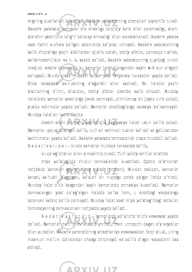 www.arxiv.uz ongning buzilishlari kuzatiladi. Reaktiv psixozlarning alomatlari qaytarilib turadi. Reaktiv psixozlar bemorlar o`z ahvoliga tanqidiy ko`z bilan qaramasligi, shart- sharoitni yetarlicha to`g`ri baholay olmasligi bilan xarakterlanadi. Reaktiv psixoz asab tizimi kuchsiz bo`lgan odamlarda ko`proq uchraydi. Reaktiv psixozlarning kelib chiqishiga yaqin kishilardan ajralib qolish, tabiiy ofatlar, qamoqqa tushish, kelishmovchiliklar va h. k. sabab bo`ladi. Reaktiv psixozlarning quyidagi turlari mavjud: reaktiv depressiya bu bemorlar jarohatlangandan keyin 4–5 kun o`tgach zo`rayadi. Bunda qisqa muddatli stupor yoki ixtiyorsiz harakatlar paydo bo`ladi. Shok reaksiyasi es-hushning o`zgarishi bilan kechadi. Bu holatlar yaqin kishilarning o`limi, zilzilalar, tabiiy ofatlar davrida kelib chiqadi. Bunday holatlarda bemorlar savollarga javob bermaydi, qimirlamay bir joyda turib qoladi, yuzida vahimalar paydo bo`ladi. Bemorlar atrofdagilarga reaksiya ko`rsatmaydi. Bunday holat bir necha daqiqa davom etishi mumkin, keyinchalik depressiya holati ustun bo`lib qoladi. Bemorlar uyqusi buzilgan bo`lib, turli xil vahimali tushlar ko`radi va gallutsinator kechinmalar paydo bo`ladi. Reaktiv psixozda tormozlanish qisqa muddatli bo`ladi. R e a k t i v s t u p o r – bunda bemorlar mutlaqo harakatsiz bo`lib, bu qo`zg`alishlar bilan almashinib turadi. Turli salbiy omillar ta`sirida miya po`stlog`ida chuqur tormozlanish kuzatiladi. Qattiq ta`sirlanish natijasida bemorlar gapira olmay qoladi (mutizm). Bundan tashqari, bemorlar karaxt, es-hushi o`zgargan, ko`zlari bir nuqtaga qarab qolgan holda o`tiradi. Bunday holat o`tib ketgandan keyin bemorlarda amneziya kuzatiladi. Bemorlar tormozlangan yoki qo`zg`algan holatda bo`lsa ham, u atrofdagi voqealarga batamom befarq bo`lib qolmaydi. Bunday holat bosh miya po`stlog`idagi retikular farmatsiyaning tormozlanishi natijasida paydo bo`ladi. R e a k t i v p a r a n o i d – bemorlarda ko`pincha ta`qib vasvasasi paydo bo`ladi. Bemorlar meni birov kuzatib yuribdi, meni urmoqchi degan o`y-xayollar bilan yuradilar. Reaktiv paranoidning shizofreniya vasvasasidan farqi shuki, uning mazmuni ma`lum doiralardan chetga chiqmaydi va bo`lib o`tgan voqealarni aks ettiradi. 