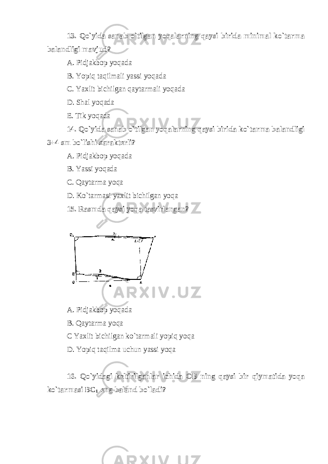 13. Qo`yida sanab o`tilgan yoqalarning qaysi birida minimal ko`tarma balandligi mavjud? A. Pidjakbop yoqada B. Yopiq taqilmali yassi yoqada C. Yaxlit bichilgan qaytarmali yoqada D. Shal yoqada E. Tik yoqada 14. Qo`yida sanab o`tilgan yoqalarning qaysi birida ko`tarma balandligi 3+4 sm bo`lishi xarakterli? A. Pidjakbop yoqada B. Yassi yoqada C. Qaytarma yoqa D. Ko`tarmasi yaxlit bichilgan yoqa 15. Rasmda qaysi yoqa tasvirlangan? A. Pidjakbop yoqada B. Qaytarma yoqa C Yaxlit bichilgan ko`tarmali yopiq yoqa D. Yopiq taqilma uchun yassi yoqa 16. Qo`yidagi keltirilganlar ichida OB ning qaysi bir qiymatida yoqa ko`tarmasi BC 1 eng baland bo`ladi? 