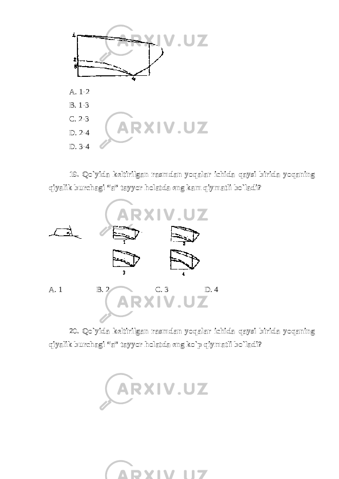 A. 1-2 B. 1-3 C. 2-3 D. 2-4 D. 3-4 19. Qo`yida keltirilgan rasmdan yoqalar ichida qaysi birida yoqaning qiyalik burchagi “a” tayyor holatda eng kam qiymatli bo`ladi? A. 1 B. 2 C. 3 D. 4 20. Qo`yida keltirilgan rasmdan yoqalar ichida qaysi birida yoqaning qiyalik burchagi “a” tayyor holatda eng ko`p qiymatli bo`ladi? 