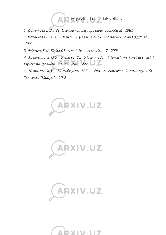 Tavsiya etiladigan adabiyotlar : 1. Коблякова Е . Б . и др . Основи конструирования одежди М., 1981 2. Коблякова Е.Б. и др. Конструирование одежди с элементами САПР. М., 1985 3. Pulatova S.U. Kiyimni konstruksiyalash asoslari. T., 2001 4. Xasanboyeva G.K., Krimova O.I. Kiyim m o delini ishlash va konstruksiyasini tayyorlash. Toshkent, “O`qituvchi”, 1990 5. Komilova X.X., Hasanboyeva H.K. Tikuv buyumlarini konstruksiyalash., Toshkent. “Moliya” - 2003. 