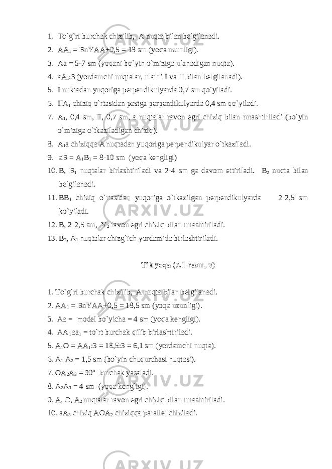 1. To`g`ri burchak chizilib, A nuqta bilan belgilanadi. 2. AA 1 = BnYAA+0,5 = 18 sm (yoqa uzunligi). 3. Aa = 5-7 sm (yoqani bo`yin o`miziga ulanadigan nuqta). 4. aA 1 :3 (yordamchi nuqtalar, ularni I va II bilan belgilanadi). 5. I nuktadan yuqoriga perpendikulyarda 0,7 sm qo`yiladi. 6. IIA 1 chiziq o`rtasidan pastga perpendikulyarda 0,4 sm qo`yiladi. 7. A 1 , 0,4 sm, II, 0,7 sm, a nuqtalar ravon egri chiziq bilan tutashtiriladi (bo`yin o`miziga o`tkaziladigan chiziq). 8. A 1 a chiziqqa A nuqtadan yuqoriga perpendikulyar o`tkaziladi. 9. aB = A 1 B 1 = 8-10 sm (yoqa kengligi) 10. B, B 1 nuqtalar birlashtiriladi va 2-4 sm ga davom ettiriladi. B 2 nuqta bilan belgilanadi. 11. BB 1 chiziq o`rtasidan yuqoriga o`tkazilgan perpendikulyarda 2-2,5 sm ko`yiladi. 12. B, 2-2,5 sm, V 2 ravon egri chiziq bilan tutashtiriladi. 13. B 2 , A 1 nuqtalar chizg`ich yordamida birlashtiriladi. Tik yoqa (7.1-rasm, v) 1. To`g`ri burchak chizilib, A nuqta bilan belgilanadi. 2. AA 1 = BnYAA+0,5 = 18,5 sm (yoqa uzunligi). 3. Aa = model bo`yicha = 4 sm (yoqa kengligi). 4. AA 1 aa 1 = to`rt burchak qilib birlashtiriladi. 5. A 1 O = AA 1 :3 = 18,5:3 = 6,1 sm (yordamchi nuqta). 6. A 1 A 2 = 1,5 sm (bo`yin chuqurchasi nuqtasi). 7. OA 2 A 3 = 90 o burchak yasaladi. 8. A 2 A 3 = 4 sm (yoqa kengligi). 9. A, O, A 2 nuqtalar ravon egri chiziq bilan tutashtiriladi. 10. aA 3 chiziq AOA 2 chiziqqa parallel chiziladi. 