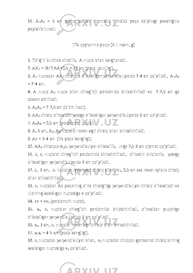 11. A 1 A 2 = 5 sm gacha bo`lishi mumkin, u holda yoqa bo`yinga yaxshigina yopishib turadi. Tik qaytarma yoqa (7.1-rasm, g) 1 . To`g`ri burchak chizilib, A nuqta bilan belgilanadi. 2. AA 1 = BnYAA+0,5 = 18 sm (yoqa uzunligi). 3. A 1 nuqtadan AA 1 chiziqqa o`tkazilgan perpendikulyarda 2-4 sm qo`yiladi, A 1 A 2 = 2-4 sm. 4. A nuqta A 2 nuqta bilan chizg`ich yordamida birlashtiriladi va 2-2,5 sm ga davom ettiriladi. 5. A 2 A 3 = 2-2,5 sm (o`tim haqi). 6. AA 2 chiziq o`rtasidan pastga o`tkazilgan perpendikulyarda 1 sm qo`yiladi. 7. A 3 A 4 = 0,5 sm (yordamchi nuqta). 8. A, 1 sm, A 2 , A 4 nuqtalar ravon egri chiziq bilan birlashtiriladi. 9. Aa = 3-4 sm (tik yoqa kengligi). 10. AA 2 chiziqqa A 2 a 1 perpendikulyar o`tkazilib, unga 2,5-3 sm qiymat qo`yiladi. 11. a, a 1 nuqtalar chizg`ich yordamida birlashtiriladi, o`rtasini aniqlanib, pastga o`tkazilgan perpendikulyarda 1 sm qo`yiladi. 12. a, 1 sm, a 1 nuqtalar ravon egri chiziq bilan, a 1 , 0,5 sm esa ravon aylana chiziq bilan birlashtiriladi. 13. a 1 nuqtadan Aa yoqaning o`rta chizig`iga perpendikulyar chiziq o`tkaziladi va ularning kesishgan nuqtasiga v qo`yiladi. 14. av = vv 1 (yordamchi nuqta). 15. в 1 , a 1 nuqtalar chizg`ich yordamida birlashtiriladi, o`rtasidan yuqoriga o`tkazilgan perpendikulyarda 1 sm qo`yiladi. 16. в 1 , 1 sm, a 1 nuqtalar ravon egri chiziq bilan birlashtiriladi. 17. в 1 в 2 = 4-5 sm (yoqa kengligi). 18. a 1 nuqtadan perpendikulyar bilan, v 2 nuqtadan chiqqan gorizontal chiziqlarning kesishgan nuqtasiga v 3 qo`yiladi. 