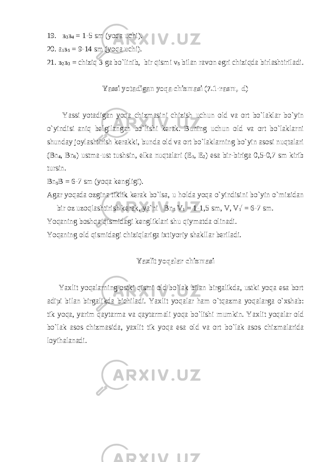 19. в 3 в 4 = 1-5 sm (yoqa uchi). 20. a 1 в 5 = 9-14 sm (yoqa uchi). 21. в 2 в 3 = chiziq 3 ga bo`linib, bir qismi v 5 bilan ravon egri chiziqda birlashtiriladi. Yassi yotadigan yoqa chizmasi ( 7.1 -rasm, d) Y a ssi yotadigan yoqa chizmasini chizish uchun old va ort bo`laklar bo`yin o`yindisi aniq belgilangan bo`lishi kerak. Buning uchun old va ort bo`laklarni shunday joylashtirish kerakki, bunda old va ort bo`laklarning bo`yin asosi nuqtalari (Bn 4 , Bn 6 ) ustma-ust tushsin, elka nuqtalari (E 1 , E 2 ) esa bir-biriga 0,5-0,7 sm kirib tursin. Bn 5 В = 6-7 sm (yoqa kengligi). Agar yoqada ozgina tiklik kerak bo`lsa, u holda yoqa o`yindisini bo`yin o`mizidan bir oz uzoqlashtirish kerak, ya`ni Bn 5 V 1 = 1-1,5 sm, V, V 1 / = 6-7 sm. Y о qaning boshqa qismidagi kengliklari shu qiymatda olinadi. Y о qaning old qismidagi chiziqlariga ixtiyoriy shakllar beriladi. Y а xlit yoqalar chizmasi Y а xlit yoqalarning ostki qismi old bo`lak bilan birgalikda, ustki yoqa esa bort adipi bilan birgalikda bichiladi. Y а xlit yoqalar ham o`tqazma yoqalarga o`xshab: tik yoqa, yarim qaytarma va qaytarmali yoqa bo`lishi mumkin. Y а xlit yoqalar old bo`lak asos chizmasida, yaxlit tik yoqa esa old va ort bo`lak asos chizmalarida loyihalanadi. 