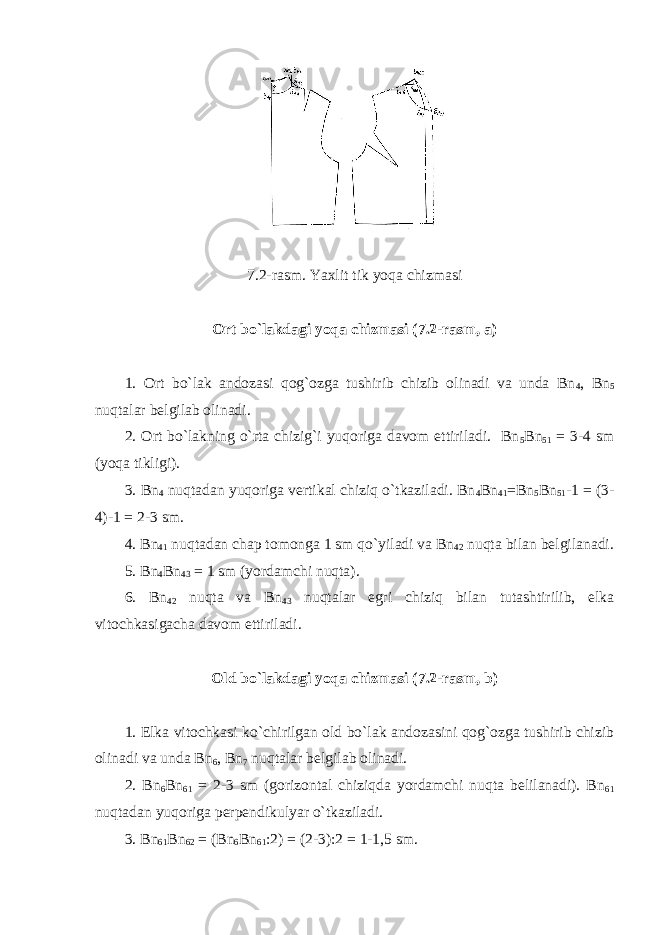 7.2 -rasm. Y а xlit tik yoqa chizmasi Ort bo`lakdagi yoqa chizmasi ( 7.2 -rasm, a) 1. Ort bo`lak andozasi qog`ozga tushirib chizib olinadi va unda Bn 4 , Bn 5 nuqtalar belgilab olinadi. 2. Ort bo`lakning o`rta chizig`i yuqoriga davom ettiriladi. Bn 5 Bn 51 = 3-4 sm (yoqa tikligi). 3. Bn 4 nuqtadan yuqoriga vertikal chiziq o`tkaziladi. Bn 4 Bn 41 =Bn 5 Bn 51 -1 = (3- 4)-1 = 2-3 sm. 4. Bn 41 nuqtadan chap tomonga 1 sm qo`yiladi va Bn 42 nuqta bilan belgilanadi. 5. Bn 4 Bn 43 = 1 sm (yordamchi nuqta). 6. Bn 42 nuqta va Bn 43 nuqtalar egri chiziq bilan tutashtirilib, elka vitochkasigacha davom ettiriladi. Old bo`lakdagi yoqa chizmasi ( 7.2 -rasm, b) 1. Elka vitochkasi ko`chirilgan old bo`lak andozasini qog`ozga tushirib chizib olinadi va unda Bn 6 , Bn 7 nuqtalar belgilab olinadi. 2. Bn 6 Bn 61 = 2-3 sm (gorizontal chiziqda yordamchi nuqta belilanadi). Bn 61 nuqtadan yuqoriga perpendikulyar o`tkaziladi. 3. Bn 61 Bn 62 = (Bn 6 Bn 61 :2) = (2-3):2 = 1-1,5 sm. 