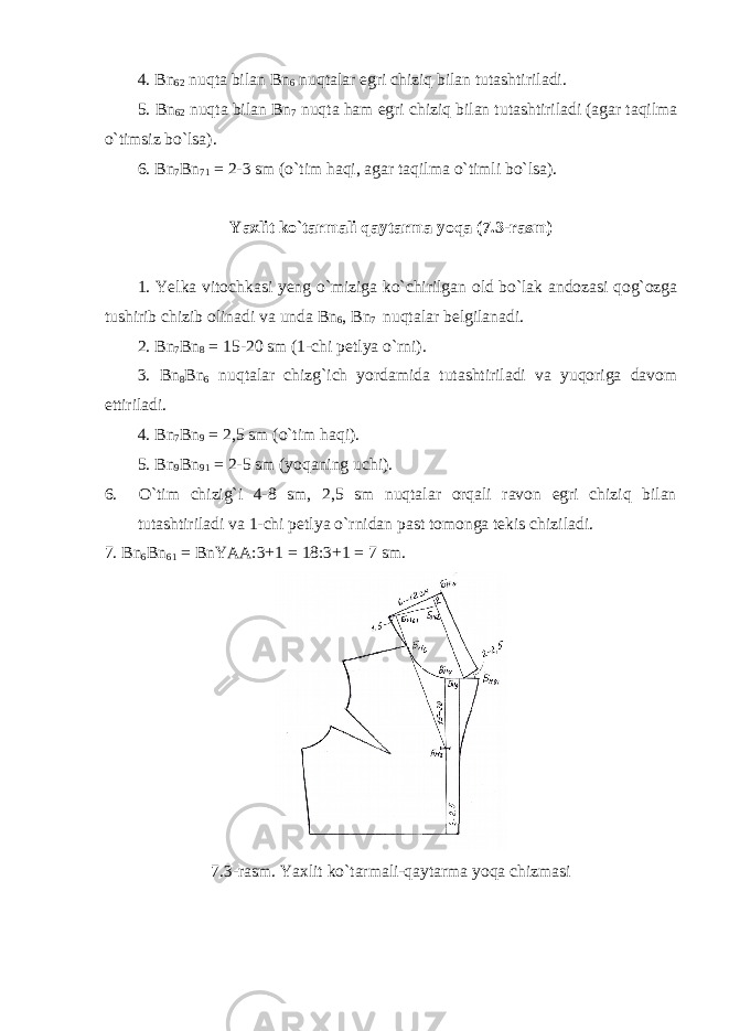 4. Bn 62 nuqta bilan Bn 6 nuqtalar egri chiziq bilan tutashtiriladi. 5. Bn 62 nuqta bilan Bn 7 nuqta ham egri chiziq bilan tutashtiriladi (agar taqilma o`timsiz bo`lsa). 6. Bn 7 Bn 71 = 2-3 sm (o`tim haqi, agar taqilma o`timli bo`lsa). Yaxlit ko`tarmali qaytarma yoqa ( 7. 3-rasm) 1. Yelka vitochkasi yeng o`miziga ko`chirilgan old bo`lak andozasi qog`ozga tushirib chizib olinadi va unda Bn 6 , Bn 7 nuqtalar belgilanadi. 2. Bn 7 Bn 8 = 15-20 sm (1-chi petlya o`rni). 3. Bn 8 Bn 6 nuqtalar chizg`ich yordamida tutashtiriladi va yuqoriga davom ettiriladi. 4. Bn 7 Bn 9 = 2,5 sm (o`tim haqi). 5. Bn 9 Bn 91 = 2-5 sm (yoqaning uchi). 6. O`tim chizig`i 4-8 sm, 2,5 sm nuqtalar orqali ravon egri chiziq bilan tutashtiriladi va 1-chi petlya o`rnidan past tomonga tekis chiziladi. 7. Bn 6 Bn 61 = BnYAA:3+1 = 18:3+1 = 7 sm. 7.3-rasm. Yaxlit ko`tarmali-qaytarma yoqa chizmasi 