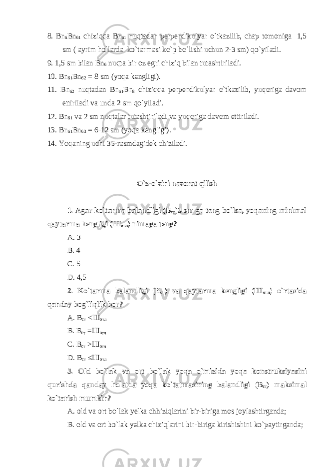 8. Bn 6 Bn 61 chiziqqa Bn 61 nuqtadan perpendikulyar o`tkazilib, chap tomoniga 1,5 sm ( ayrim hollarda ko`tarmasi ko`p bo`lishi uchun 2-3 sm) qo`yiladi. 9. 1,5 sm bilan Bn 6 nuqta bir oz egri chiziq bilan tutashtiriladi. 10. Bn 61 Bn 62 = 8 sm (yoqa kengligi). 11. Bn 62 nuqtadan Bn 61 Bn 8 chiziqqa perpendikulyar o`tkazilib, yuqoriga davom ettiriladi va unda 2 sm qo`yiladi. 12. Bn 61 va 2 sm nuqtalar tutashtiriladi va yuqoriga davom ettiriladi. 13. Bn 61 Bn 63 = 6-12 sm (yoqa kengligi). 14. Yoqaning uchi 36-rasmdagidek chiziladi. O`z-o`zini nazorat qilish 1. Agar ko`tarma balandligi (B ст )3 sm ga teng bo`lsa, yoqaning minimal qaytarma kengligi ( Ш отл ) nimaga teng? A. 3 B. 4 C. 5 D. 4,5 2. Ko`tarma balandligi (B ст ) va qaytarma kengligi ( Ш отл ) o`rtasida qanday bog`liqlik bor? A . В ст <Ш отл В. В ст = Ш отл С. В ст > Ш отл D . В ст ≤ Ш отл 3. Old bo ` lak va ort bo ` lak yoqa o ` mizida yoqa konstruksiyasini qurishda qanday holatda yoqa ko ` tatmasining balandligi ( B ст ) maksimal ko ` tarish mumkin ? A. old va ort bo`lak yelka chhiziqlarini bir-biriga mos joylashtirganda; B. old va ort bo`lak yelka chiziqlarini bir-biriga kirishishini ko`paytirganda; 