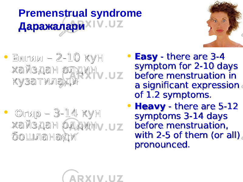 Premenstrual syndrome ДаражалариДаражалари • ЕнгилЕнгил – 2-10 кун – 2-10 кун хайздан олдин хайздан олдин кузатиладикузатилади • ОгирОгир – 3-14 кун – 3-14 кун хайздан олдин хайздан олдин бошланадибошланади • EasyEasy - there are 3-4 - there are 3-4 symptom for 2-10 days symptom for 2-10 days before menstruation in before menstruation in a significant expression a significant expression of 1.2 symptoms. of 1.2 symptoms. • HeavyHeavy - there are 5-12 - there are 5-12 symptoms 3-14 days symptoms 3-14 days before menstruation, before menstruation, with 2-5 of them (or all) with 2-5 of them (or all) pronounced. pronounced. 