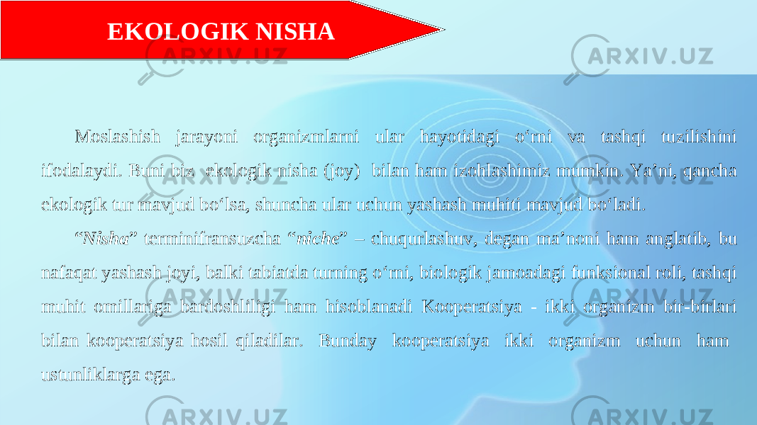 Moslashish jarayoni organizmlarni ular hayotidagi o‘rni va tashqi tuzilishini ifodalaydi. Buni biz ekologik nisha (joy) bilan ham izohlashimiz mumkin. Ya’ni, qancha ekologik tur mavjud bo‘lsa, shuncha ular uchun yashash muhiti mavjud bo‘ladi. “ Nisha ” terminifransuzcha “ niche ” – chuqurlashuv, degan ma’noni ham anglatib, bu nafaqat yashash joyi, balki tabiatda turning o‘rni, biologik jamoadagi funksional roli, tashqi muhit omillariga bardoshliligi ham hisoblanadi Kooperatsiya - ikki organizm bir-birlari bilan kooperatsiya hosil qiladilar. Bunday kooperatsiya ikki organizm uchun ham ustunliklarga ega. EKOLOGIK NISHA 