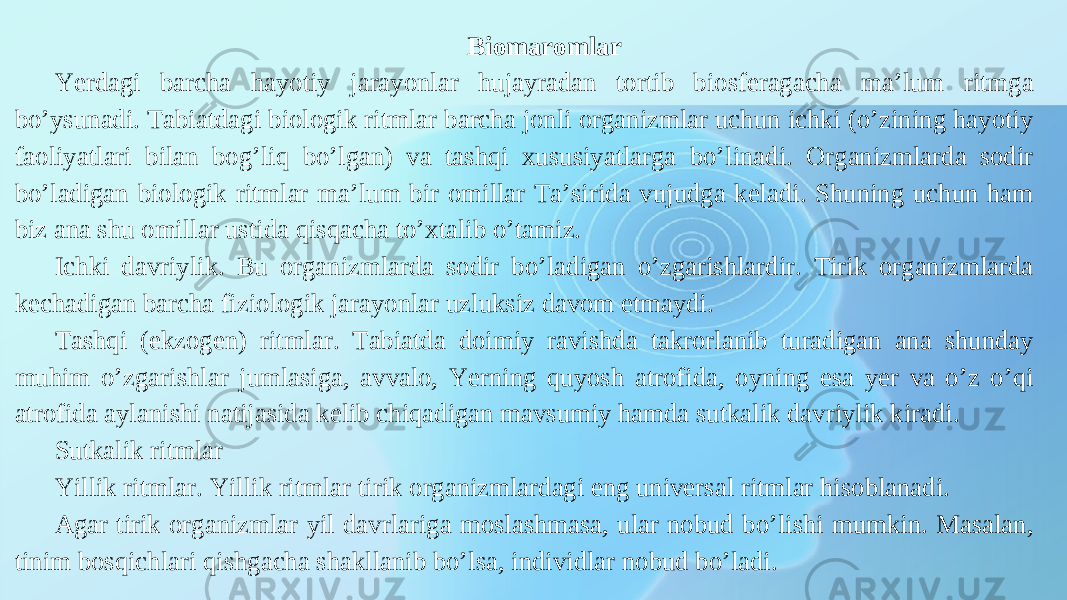 Biomaromlar Yerdagi barcha hayotiy jarayonlar hujayradan tortib biosferagacha maʼlum ritmga boʼysunadi. Tabiatdagi biologik ritmlar barcha jonli organizmlar uchun ichki (oʼzining hayotiy faoliyatlari bilan bogʼliq boʼlgan) va tashqi xususiyatlarga boʼlinadi. Organizmlarda sodir boʼladigan biologik ritmlar maʼlum bir omillar Taʼsirida vujudga keladi. Shuning uchun ham biz ana shu omillar ustida qisqacha toʼxtalib oʼtamiz. Ichki davriylik. Bu organizmlarda sodir boʼladigan oʼzgarishlardir. Tirik organizmlarda kechadigan barcha fiziologik jarayonlar uzluksiz davom etmaydi. Tashqi (ekzogen) ritmlar. Tabiatda doimiy ravishda takrorlanib turadigan ana shunday muhim oʼzgarishlar jumlasiga, avvalo, Yerning quyosh atrofida, oyning esa yer va oʼz oʼqi atrofida aylanishi natijasida kelib chiqadigan mavsumiy hamda sutkalik davriylik kiradi. Sutkalik ritmlar Yillik ritmlar. Yillik ritmlar tirik organizmlardagi eng universal ritmlar hisoblanadi. А gar tirik organizmlar yil davrlariga moslashmasa, ular nobud boʼlishi mumkin. Masalan, tinim bosqichlari qishgacha shakllanib boʼlsa, individlar nobud boʼladi. 