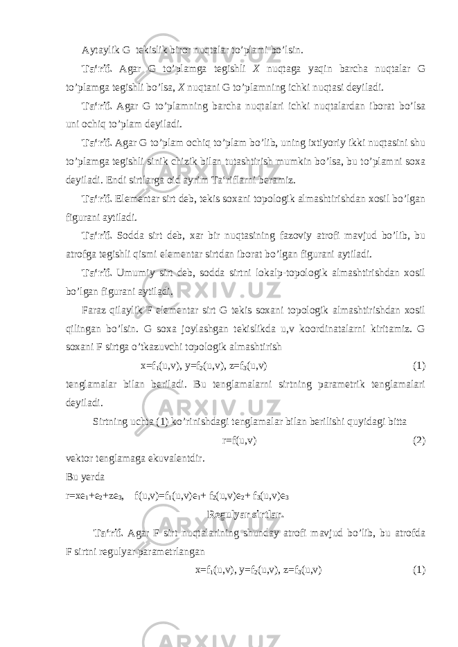 Aytaylik G tekislik biror nuqtalar to’plami bo’lsin. Ta‘rif. Agar G to’plamga tegishli X nuqtaga yaqin barcha nuqtalar G to’plamga tegishli bo’lsa, X nuqtani G to’plamning ichki nuqtasi deyiladi. Ta‘rif. Agar G to’plamning barcha nuqtalari ichki nuqtalardan iborat bo’lsa uni ochiq to’plam deyiladi. Ta‘rif. Agar G to’plam ochiq to’plam bo’lib, uning ixtiyoriy ikki nuqtasini shu to’plamga tegishli sinik chizik bilan tutashtirish mumkin bo’lsa, bu to’plamni soxa deyiladi. Endi sirtlarga oid ayrim Ta‘riflarni beramiz. Ta‘rif. Elementar sirt deb, tekis soxani topologik almashtirishdan xosil bo’lgan figurani aytiladi. Ta‘rif. Sodda sirt deb, xar bir nuqtasining fazoviy atrofi mavjud bo’lib, bu atrofga tegishli qismi elementar sirtdan iborat bo’lgan figurani aytiladi. Ta‘rif. Umumiy sirt deb, sodda sirtni lokalp-topologik almashtirishdan xosil bo’lgan figurani aytiladi. Faraz qilaylik F elementar sirt G tekis soxani topologik almashtirishdan xosil qilingan bo’lsin. G soxa joylashgan tekislikda u,v koordinatalarni kiritamiz. G soxani F sirtga o’tkazuvchi topologik almashtirish x=f 1 (u,v), y=f 2 (u,v), z=f 3 (u,v) (1) tenglamalar bilan beriladi. Bu tenglamalarni sirtning parametrik tenglamalari deyiladi. Sirtning uchta (1) ko’rinishdagi tenglamalar bilan berilishi quyidagi bitta r=f(u,v) (2) vektor tenglamaga ekuvalentdir. Bu yerda r=xe 1 +e 2 +ze 3 , f(u,v)=f 1 (u,v)e 1 + f 2 (u,v)e 2 + f 3 (u,v)e 3 Regulyar sirtlar. Ta‘rif. Agar F sirt nuqtalarining shunday atrofi mavjud bo’lib, bu atrofda F sirtni regulyar parametrlangan x=f 1 (u,v), y=f 2 (u,v), z=f 3 (u,v) (1) 