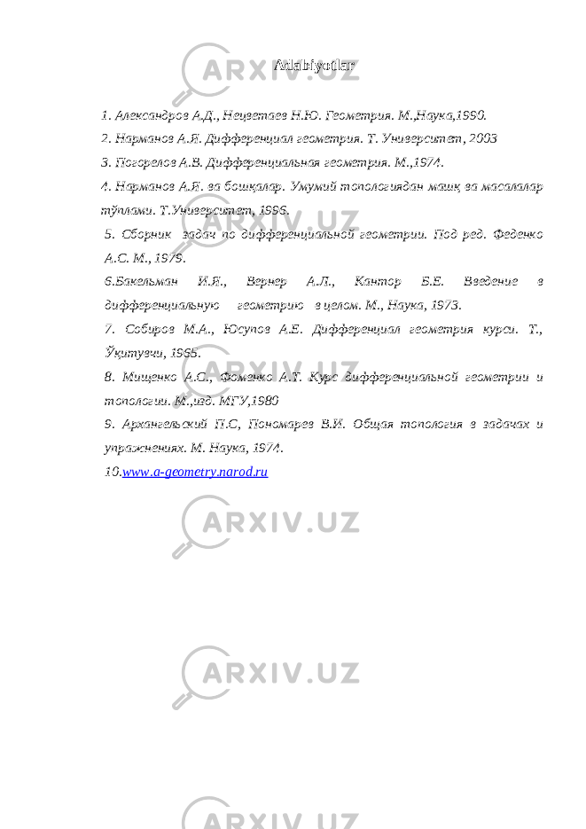 Adabiyotlar 1. Александров А . Д ., Нецветаев Н . Ю . Геометрия . М.,Наука,1990. 2. Нарманов А.Я. Дифференциал геометрия. Т. Университет, 2003 3. Погорелов А.В. Дифференциальная геометрия. М.,1974. 4. Нарманов А.Я. ва бошқалар. Умумий топологиядан машқ ва масалалар тўплами. Т.Университет, 1996. 5. Сборник задач по дифференциальной геометрии. Под ред. Феденко А.С. М., 1979 . 6 . Бакельман И.Я., Вернер А.Л., Кантор Б.Е. Введение в дифференциальную геометрию в целом. М., Н аука, 1973. 7. Собиров М.А., Юсупов А.Е. Дифференциал геометрия курси. Т., Ўқитувчи, 1965. 8. Мищенко А.С., Фоменко А.Т. Курс дифференциальной геометрии и топологии. М.,изд. МГУ,1980 9. Архангельский П.С, Пономарев В. И. Общая топология в задачах и упражнениях. М . Наука , 197 4. 10. www.a-geometry.narod.ru 