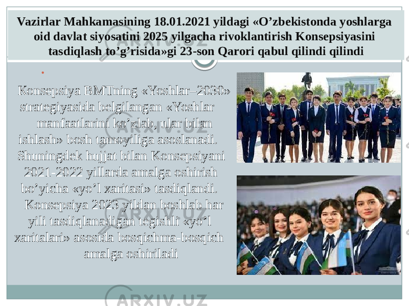 Vazirlar Mahkamasining 18.01.2021 yildagi «O’zbekistonda yoshlarga oid davlat siyosatini 2025 yilgacha rivoklantirish Konsepsiyasini tasdiqlash to’g’risida»gi 23-son Qarori qabul qilindi qilindi  Кonsepsiya BMTning «Yoshlar–2030» strategiyasida belgilangan «Yoshlar manfaatlarini ko’zlab, ular bilan ishlash» bosh tamoyiliga asoslanadi. Shuningdek hujjat bilan Konsepsiyani 2021-2022 yillarda amalga oshirish bo’yicha «yo’l xaritasi» tasdiqlandi. Konsepsiya 2023 yildan boshlab har yili tasdiqlanadigan tegishli «yo’l xaritalari» asosida bosqichma-bosqich amalga oshiriladi 