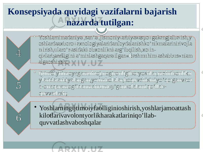 4 • Yoshlarnimadaniyat,san’at,jismoniytarbiyavaspottgakengjalbetish,y oshlardaaxborottexnologiyalaridanfoydalanishko’nikmalarinirivojla ntirish,ularo’rtasidakitobxonliknitarg’ibqilish,xotin- qizlarbandliginita’minlashgaqaratilgan«Beshmuhimtashabbus»niam algaoshirish; 5 • Ijtimoiyhimoyagamuhtoj,nogironligiboryoshlar,mehribonliku ylaridatarbiyalangan,yetimbolalar,boquvchisiniyo’qotganvaot a-onaqaramog’idanmahrumbp’ganbolalarniqo’llab- quvvatlash; 6 • Yoshlarningijtimoiyfaolliginioshirish,yoshlarjamoattash kilotlarivavolontyorlikharakatlariniqo’llab- quvvatlashvaboshqalarKonsepsiyada quyidagi vazifalarni bajarish nazarda tutilgan: 