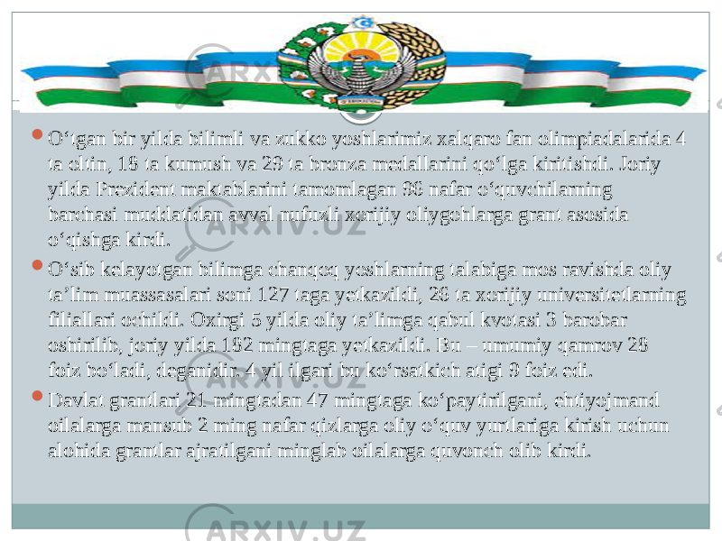  O‘tgan bir yilda bilimli va zukko yoshlarimiz xalqaro fan olimpiadalarida 4 ta oltin, 18 ta kumush va 29 ta bronza medallarini qo‘lga kiritishdi. Joriy yilda Prezident maktablarini tamomlagan 96 nafar o‘quvchilarning barchasi muddatidan avval nufuzli xorijiy oliygohlarga grant asosida o‘qishga kirdi.  O‘sib kelayotgan bilimga chanqoq yoshlarning talabiga mos ravishda oliy ta’lim muassasalari soni 127 taga yetkazildi, 26 ta xorijiy universitetlarning filiallari ochildi. Oxirgi 5 yilda oliy ta’limga qabul kvotasi 3 barobar oshirilib, joriy yilda 182 mingtaga yetkazildi. Bu – umumiy qamrov 28 foiz bo‘ladi, deganidir. 4 yil ilgari bu ko‘rsatkich atigi 9 foiz edi.  Davlat grantlari 21 mingtadan 47 mingtaga ko‘paytirilgani, ehtiyojmand oilalarga mansub 2 ming nafar qizlarga oliy o‘quv yurtlariga kirish uchun alohida grantlar ajratilgani minglab oilalarga quvonch olib kirdi.  