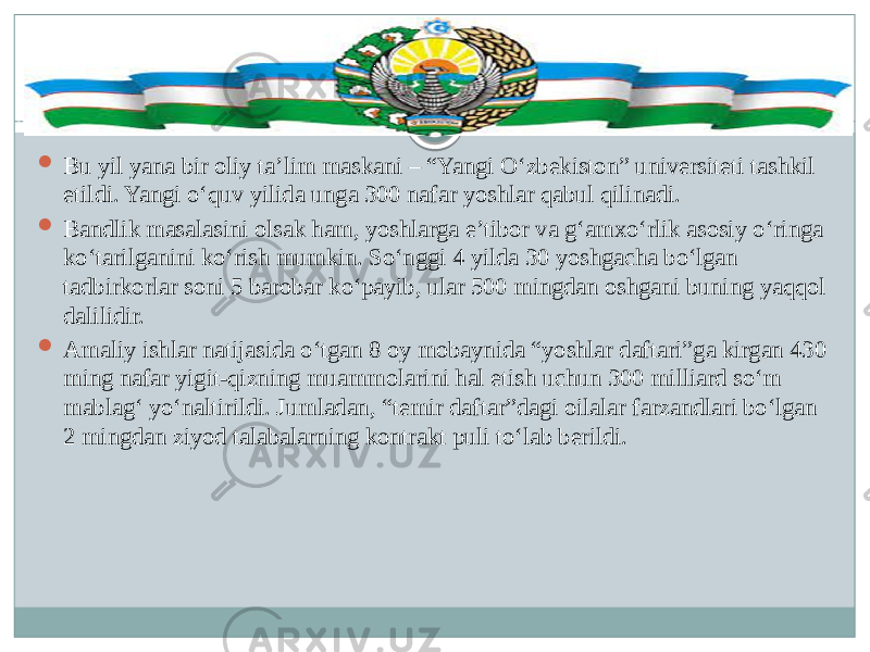  Bu yil yana bir oliy ta’lim maskani – “Yangi O‘zbekiston” universiteti tashkil etildi. Yangi o‘quv yilida unga 300 nafar yoshlar qabul qilinadi.  Bandlik masalasini olsak ham, yoshlarga e’tibor va g‘amxo‘rlik asosiy o‘ringa ko‘tarilganini ko‘rish mumkin. So‘nggi 4 yilda 30 yoshgacha bo‘lgan tadbirkorlar soni 5 barobar ko‘payib, ular 500 mingdan oshgani buning yaqqol dalilidir.  Amaliy ishlar natijasida o‘tgan 8 oy mobaynida “yoshlar daftari”ga kirgan 430 ming nafar yigit-qizning muammolarini hal etish uchun 300 milliard so‘m mablag‘ yo‘naltirildi. Jumladan, “temir daftar”dagi oilalar farzandlari bo‘lgan 2 mingdan ziyod talabalarning kontrakt puli to‘lab berildi.  