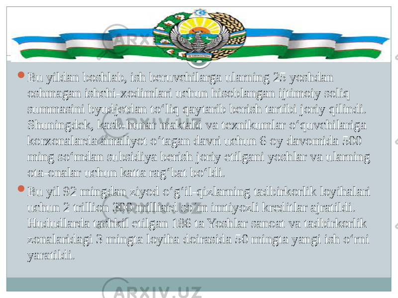  Bu yildan boshlab, ish beruvchilarga ularning 25 yoshdan oshmagan ishchi-xodimlari uchun hisoblangan ijtimoiy soliq summasini byudjetdan to‘liq qaytarib berish tartibi joriy qilindi. Shuningdek, kasb-hunar maktabi va texnikumlar o‘quvchilariga korxonalarda amaliyot o‘tagan davri uchun 6 oy davomida 500 ming so‘mdan subsidiya berish joriy etilgani yoshlar va ularning ota-onalar uchun katta rag‘bat bo‘ldi.  Bu yil 92 mingdan ziyod o‘g‘il-qizlarning tadbirkorlik loyihalari uchun 2 trillion 300 milliard so‘m imtiyozli kreditlar ajratildi. Hududlarda tashkil etilgan 186 ta Yoshlar sanoat va tadbirkorlik zonalaridagi 3 mingta loyiha doirasida 50 mingta yangi ish o‘rni yaratildi. 