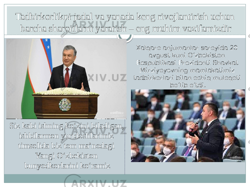 Tadbirkorlikni jadal va yanada keng rivojlantirish uchun barcha sharoitlarni yaratish – eng muhim vazifamizdir Siz kabi ishning ko‘zini biladigan, ishbilarmon yurtdoshlarimiz timsolida biz tom ma’nodagi Yangi O‘zbekiston bunyodkorlarini ko‘ramiz Xalqaro anjumanlar saroyida 20 avgust kuni O‘zbekiston Respublikasi Prezidenti Shavkat Mirziyoyevning mamlakatimiz tadbirkorlari bilan ochiq muloqoti bo‘lib o‘tdi. 