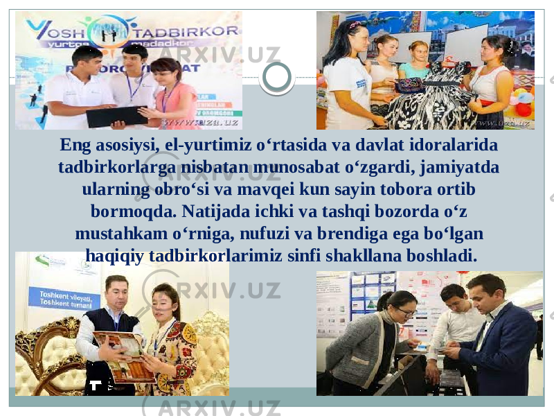 Eng asosiysi, el-yurtimiz o‘rtasida va davlat idoralarida tadbirkorlarga nisbatan munosabat o‘zgardi, jamiyatda ularning obro‘si va mavqei kun sayin tobora ortib bormoqda. Natijada ichki va tashqi bozorda o‘z mustahkam o‘rniga, nufuzi va brendiga ega bo‘lgan haqiqiy tadbirkorlarimiz sinfi shakllana boshladi. 