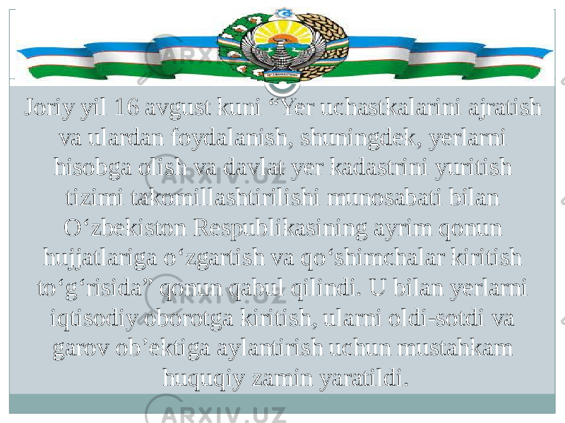 Joriy yil 16 avgust kuni “Yer uchastkalarini ajratish va ulardan foydalanish, shuningdek, yerlarni hisobga olish va davlat yer kadastrini yuritish tizimi takomillashtirilishi munosabati bilan O‘zbekiston Respublikasining ayrim qonun hujjatlariga o‘zgartish va qo‘shimchalar kiritish to‘g‘risida” qonun qabul qilindi. U bilan yerlarni iqtisodiy oborotga kiritish, ularni oldi-sotdi va garov ob’ektiga aylantirish uchun mustahkam huquqiy zamin yaratildi. 