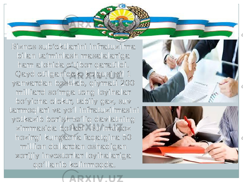 Biznes sub’ektlarini infratuzilma bilan ta’minlash masalalariga ham alohida e’tibor qaratildi. Qayd etilganidek, kelgusi yil 1 yanvardan boshlab, qiymati 200 milliard so‘mga teng loyihalar bo‘yicha elektr, tabiiy gaz, suv tarmoqlari va yo‘l infratuzilmasini yetkazib berish to‘liq davlatning zimmasida bo‘ladi. Bu imtiyoz hozirgi kungacha faqatgina 50 million dollardan oshadigan xorijiy investorlar loyihalariga qo‘llanib kelinmoqda. 