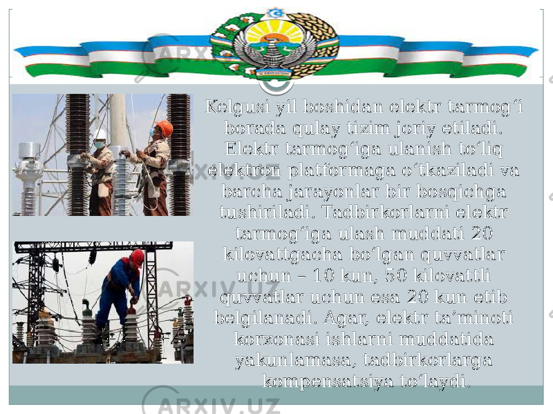 Kelgusi yil boshidan elektr tarmog‘i borada qulay tizim joriy etiladi. Elektr tarmog‘iga ulanish to‘liq elektron platformaga o‘tkaziladi va barcha jarayonlar bir bosqichga tushiriladi. Tadbirkorlarni elektr tarmog‘iga ulash muddati 20 kilovattgacha bo‘lgan quvvatlar uchun – 10 kun, 50 kilovattli quvvatlar uchun esa 20 kun etib belgilanadi. Agar, elektr ta’minoti korxonasi ishlarni muddatida yakunlamasa, tadbirkorlarga kompensatsiya to‘laydi. 