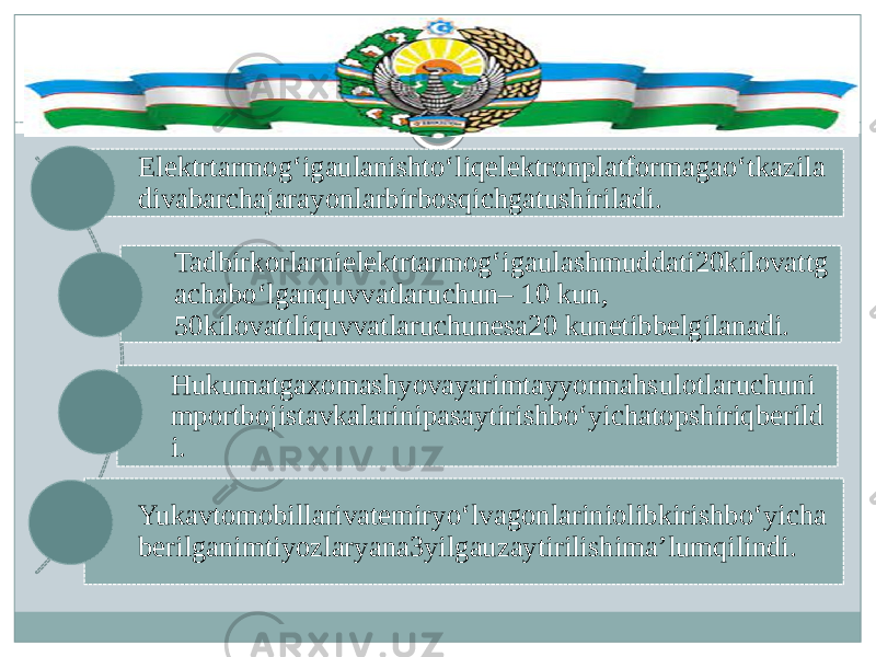 Elektrtarmog‘igaulanishto‘liqelektronplatformagao‘tkazila divabarchajarayonlarbirbosqichgatushiriladi.  Tadbirkorlarnielektrtarmog‘igaulashmuddati20kilovattg achabo‘lganquvvatlaruchun– 10 kun, 50kilovattliquvvatlaruchunesa20 kunetibbelgilanadi. Hukumatgaxomashyovayarimtayyormahsulotlaruchuni mportbojistavkalarinipasaytirishbo‘yichatopshiriqberild i. Yukavtomobillarivatemiryo‘lvagonlariniolibkirishbo‘yicha berilganimtiyozlaryana3yilgauzaytirilishima’lumqilindi. 