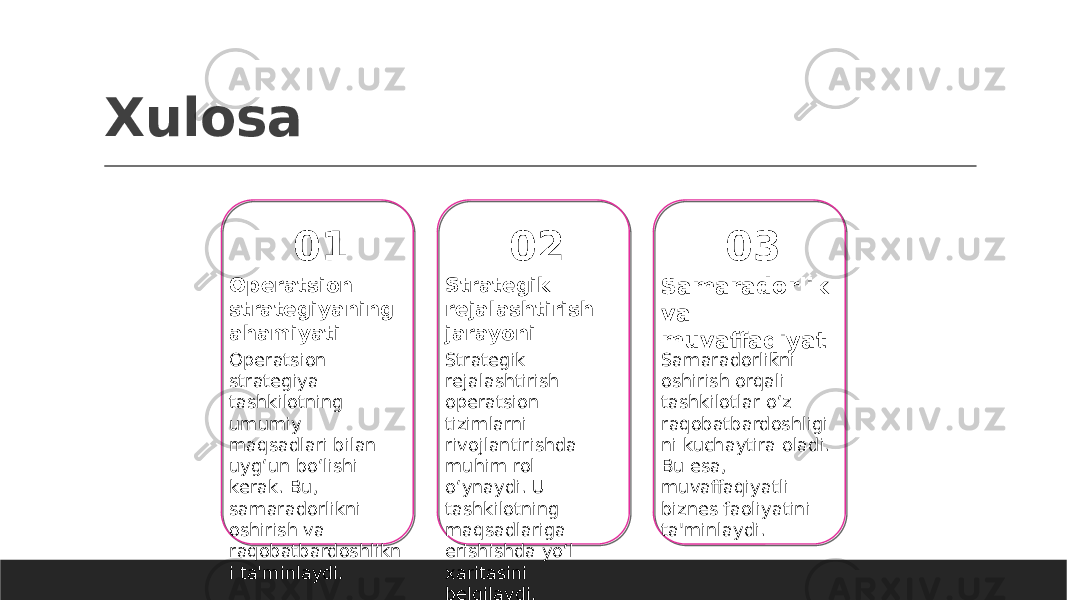 Xulosa 01 Operatsion strategiyaning ahamiyati Operatsion strategiya tashkilotning umumiy maqsadlari bilan uyg‘un bo‘lishi kerak. Bu, samaradorlikni oshirish va raqobatbardoshlikn i ta&#39;minlaydi. 02 Strategik rejalashtirish jarayoni Strategik rejalashtirish operatsion tizimlarni rivojlantirishda muhim rol o‘ynaydi. U tashkilotning maqsadlariga erishishda yo‘l xaritasini belgilaydi. 03 Samaradorlik va muvaffaqiyat Samaradorlikni oshirish orqali tashkilotlar o‘z raqobatbardoshligi ni kuchaytira oladi. Bu esa, muvaffaqiyatli biznes faoliyatini ta&#39;minlaydi. 