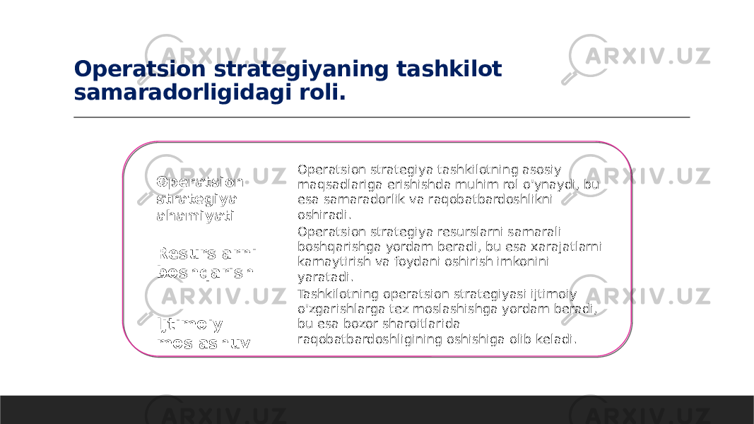 Operatsion strategiyaning tashkilot samaradorligidagi roli. Operatsion strategiya ahamiyati Resurslarni boshqarish Ijtimoiy moslashuv Operatsion strategiya tashkilotning asosiy maqsadlariga erishishda muhim rol o&#39;ynaydi, bu esa samaradorlik va raqobatbardoshlikni oshiradi. Operatsion strategiya resurslarni samarali boshqarishga yordam beradi, bu esa xarajatlarni kamaytirish va foydani oshirish imkonini yaratadi. Tashkilotning operatsion strategiyasi ijtimoiy o&#39;zgarishlarga tez moslashishga yordam beradi, bu esa bozor sharoitlarida raqobatbardoshligining oshishiga olib keladi. 