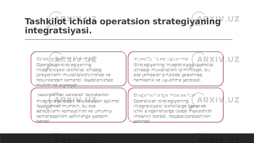 Tashkilot ichida operatsion strategiyaning integratsiyasi. Strategiyaning ahamiyati Operatsion strategiyaning integratsiyasi tashkilot ichidagi jarayonlarni muvofiqlashtirishda va resurslardan samarali foydalanishda muhim rol o&#39;ynaydi. Muvofiqlik va uyushma Strategiyaning integratsiyasi tashkilot ichidagi muvofiqlikni ta&#39;minlaydi, bu esa jamoalar o&#39;rtasida yaxshiroq hamkorlik va uyushma yaratadi. Resurslardan samarali foydalanish Integratsiya orqali resurslardan optimal foydalanish mumkin, bu esa xarajatlarni kamaytirish va umumiy samaradorlikni oshirishga yordam beradi. O&#39;zgarishlarga moslashuv Operatsion strategiyaning integratsiyasi tashkilotga bozor va ichki o&#39;zgarishlarga tezda moslashish imkonini beradi, raqobatbardoshlikni oshiradi. 