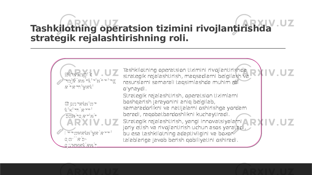 Tashkilotning operatsion tizimini rivojlantirishda strategik rejalashtirishning roli. Strategik rejalashtirishning ahamiyati Operatsion tizimlarni boshqarish Innovatsiyalarni qo&#39;llab- quvvatlash Tashkilotning operatsion tizimini rivojlantirishda strategik rejalashtirish, maqsadlarni belgilash va resurslarni samarali taqsimlashda muhim rol o&#39;ynaydi. Strategik rejalashtirish, operatsion tizimlarni boshqarish jarayonini aniq belgilab, samaradorlikni va natijalarni oshirishga yordam beradi, raqobatbardoshlikni kuchaytiradi. Strategik rejalashtirish, yangi innovatsiyalarni joriy etish va rivojlantirish uchun asos yaratadi, bu esa tashkilotning adaptivligini va bozor talablariga javob berish qobiliyatini oshiradi. 